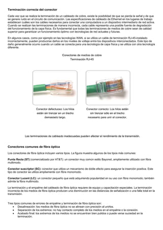 Terminación correcta del conector
Cada vez que se realiza la terminación de un cableado de cobre, existe la posibilidad de que se pierda la señal y de que
se genere ruido en el circuito de comunicación. Las especificaciones de cableado de Ethernet en los lugares de trabajo
establecen cuáles son los cables necesarios para conectar una computadora a un dispositivo intermediario de red activa.
Cuando se realizan las terminaciones de manera incorrecta, cada cable representa una posible fuente de degradación
del funcionamiento de la capa física. Es fundamental que todas las terminaciones de medios de cobre sean de calidad
superior para garantizar un funcionamiento óptimo con tecnologías de red actuales y futuras.
En algunos casos, como por ejemplo en las tecnologías WAN, si se utiliza un cable de terminación RJ-45-instalado
incorrectamente, pueden producirse daños en los niveles de voltaje entre los dispositivos interconectados. Este tipo de
daño generalmente ocurre cuando un cable se conecta para una tecnología de capa física y se utiliza con otra tecnología
diferente.
Conectores comunes de fibra óptica
Los conectores de fibra óptica incluyen varios tipos. La figura muestra algunos de los tipos más comunes:
Punta Recta (ST) (comercializado por AT&T): un conector muy común estilo Bayonet, ampliamente utilizado con fibra
multimodo.
Conector suscriptor (SC): conector que utiliza un mecanismo de doble efecto para asegurar la inserción positiva. Este
tipo de conector se utiliza ampliamente con fibra monomodo.
Conector Lucent (LC): un conector pequeño que está adquiriendo popularidad en su uso con fibra monomodo; también
admite la fibra multimodo.
La terminación y el empalme del cableado de fibra óptica requiere de equipo y capacitación especiales. La terminación
incorrecta de los medios de fibra óptica producen una disminución en las distancias de señalización o una falla total en la
transmisión.
Tres tipos comunes de errores de empalme y terminación de fibra óptica son:
• Desalineación: los medios de fibra óptica no se alinean con precisión al unirlos.
• Separación de los extremos: no hay contacto completo de los medios en el empalme o la conexión.
• Acabado final: los extremos de los medios no se encuentran bien pulidos o puede verse suciedad en la
terminación.
 