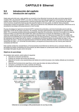 CAPITULO 9 Ethernet
9.0 Introducción del capitulo
9.0.1 Introducción del capitulo
Hasta este punto del curso, cada capítulo se concentró en las diferentes funciones de cada una de las capas de los
modelos OSI y de protocolo TCP/IP, y en cómo se utilizan los protocolos para lograr la comunicación de red. Estos
análisis hacen referencia constantemente a diversos protocolos clave (TCP, UDP e IP), ya que brindan las bases sobre
cómo funcionan actualmente desde la red más pequeña hasta la red más grande, la Internet. Estos protocolos
comprenden el stack de protocolos TCP/IP y, dado que la Internet se creó utilizando dichos protocolos, Ethernet es en la
actualidad la tecnología LAN preponderante a nivel mundial.
El grupo de trabajo de ingeniería de Internet (IETF) mantiene los protocolos y servicios funcionales para la suite de
protocolos TCP/IP de las capas superiores. Sin embargo, diversas organizaciones especializadas en ingeniería (IEEE,
ANSI, ITU) o empresas privadas (protocolos propietarios) describen los protocolos y servicios funcionales de la capa de
Enlace de datos y la capa física del modelo OSI. Dado que Ethernet se compone de estándares en estas capas
inferiores, puede decirse que en términos generales se entiende mejor con referencia al modelo OSI. El modelo OSI
separa las funcionalidades de la capa de Enlace de datos de direccionamiento, entramado y acceso a los medios desde
los estándares de la capa física de los medios. Los estándares de Ethernet definen los protocolos de Capa 2 y las
tecnologías de Capa 1. Si bien las especificaciones de Ethernet admiten diferentes medios, anchos de banda y otras
variaciones de Capa 1 y 2, el formato de trama básico y el esquema de direcciones son los mismos para todas las
variedades de Ethernet.
Este capítulo analiza las características y el funcionamiento de la Ethernet en términos de su evolución desde una
tecnología de medios compartidos de comunicación de datos basada en contenciones hasta convertirse en la actual
tecnología full-duplex de gran ancho de banda.
Objetivos de aprendizaje
Al completar este capítulo, podrá realizar lo siguiente:
• Describir la evolución de Ethernet.
• Explicar los campos de la trama de Ethernet.
• Describir la función y las características del método de control de acceso a los medios utilizado por el protocolo
Ethernet.
• Describir las funciones de la capa física y de la capa de enlace de datos de Ethernet.
• Comparar y contrastar los hubs y switches de Ethernet.
• Explicar el Protocolo de resolución de direcciones (ARP).
 