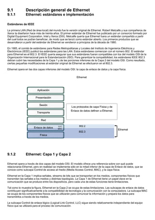 9.1 Descripción general de Ethernet
9.1.1 Ethernet: estándares e implementación
Estándares de IEEE
La primera LAN (Red de área local) del mundo fue la versión original de Ethernet. Robert Metcalfe y sus compañeros de
Xerox la diseñaron hace más de treinta años. El primer estándar de Ethernet fue publicado por un consorcio formado por
Digital Equipment Corporation, Intel y Xerox (DIX). Metcalfe quería que Ethernet fuera un estándar compartido a partir
del cual todos se podían beneficiar, de modo que se lanzó como estándar abierto. Los primeros productos que se
desarrollaron a partir del estándar de Ethernet se vendieron a principios de la década de 1980.
En 1985, el comité de estándares para Redes Metropolitanas y Locales del Instituto de Ingenieros Eléctricos y
Electrónicos (IEEE) publicó los estándares para las LAN. Estos estándares comienzan con el número 802. El estándar
para Ethernet es el 802.3. El IEEE quería asegurar que sus estándares fueran compatibles con los del modelo OSI de la
Organización Internacional para la Estandarización (ISO). Para garantizar la compatibilidad, los estándares IEEE 802.3
debían cubrir las necesidades de la Capa 1 y de las porciones inferiores de la Capa 2 del modelo OSI. Como resultado,
ciertas pequeñas modificaciones al estándar original de Ethernet se efectuaron en el 802.3.
Ethernet opera en las dos capas inferiores del modelo OSI: la capa de enlace de datos y la capa física.
9.1.2 Ethernet: Capa 1 y Capa 2
Ethernet opera a través de dos capas del modelo OSI. El modelo ofrece una referencia sobre con qué puede
relacionarse Ethernet, pero en realidad se implementa sólo en la mitad inferior de la capa de Enlace de datos, que se
conoce como subcapa Control de acceso al medio (Media Access Control, MAC), y la capa física.
Ethernet en la Capa 1 implica señales, streams de bits que se transportan en los medios, componentes físicos que
transmiten las señales a los medios y distintas topologías. La Capa 1 de Ethernet tiene un papel clave en la
comunicación que se produce entre los dispositivos, pero cada una de estas funciones tiene limitaciones.
Tal como lo muestra la figura, Ethernet en la Capa 2 se ocupa de estas limitaciones. Las subcapas de enlace de datos
contribuyen significativamente a la compatibilidad de tecnología y la comunicación con la computadora. La subcapa MAC
se ocupa de los componentes físicos que se utilizarán para comunicar la información y prepara los datos para
transmitirlos a través de los medios.
La subcapa Control de enlace lógico (Logical Link Control, LLC) sigue siendo relativamente independiente del equipo
físico que se utilizará para el proceso de comunicación.
 