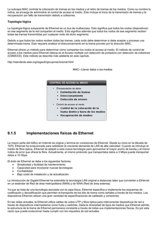 La subcapa MAC controla la colocación de tramas en los medios y el retiro de tramas de los medios. Como su nombre lo
indica, se encarga de administrar el control de acceso al medio. Esto incluye el inicio de la transmisión de tramas y la
recuperación por fallo de transmisión debido a colisiones.
Topología lógica
La topología lógica subyacente de Ethernet es un bus de multiacceso. Esto significa que todos los nodos (dispositivos)
en ese segmento de la red comparten el medio. Esto significa además que todos los nodos de ese segmento reciben
todas las tramas transmitidas por cualquier nodo de dicho segmento.
Debido a que todos los nodos reciben todas las tramas, cada nodo debe determinar si debe aceptar y procesar una
determinada trama. Esto requiere analizar el direccionamiento en la trama provisto por la dirección MAC.
Ethernet ofrece un método para determinar cómo comparten los nodos el acceso al medio. El método de control de
acceso a los medios para Ethernet clásica es el Acceso múltiple con detección de portadora con detección de colisiónes
(CSMA/CD). Este método se describe más adelante en este capítulo.
http://standards.ieee.org/regauth/groupmac/tutorial.html
9.1.5 Implementaciones físicas de Ethernet
La mayor parte del tráfico en Internet se origina y termina en conexiones de Ethernet. Desde su inicio en la década de
1970, Ethernet ha evolucionado para satisfacer la creciente demanda de LAN de alta velocidad. Cuando se introdujo el
medio de fibra óptica, Ethernet se adaptó a esta nueva tecnología para aprovechar el mayor ancho de banda y el menor
índice de error que ofrece la fibra. Actualmente, el mismo protocolo que transportaba datos a 3 Mbps puede transportar
datos a 10 Gbps.
El éxito de Ethernet se debe a los siguientes factores:
• Simplicidad y facilidad de mantenimiento
• Capacidad para incorporar nuevas tecnologías
• Confiabilidad
• Bajo costo de instalación y de actualización
La introducción de Gigabit Ethernet ha extendido la tecnología LAN original a distancias tales que convierten a Ethernet
en un estándar de Red de área metropolitana (MAN) y de WAN (Red de área extensa).
Ya que se trata de una tecnología asociada con la capa física, Ethernet especifica e implementa los esquemas de
codificación y decodificación que permiten el transporte de los bits de trama como señales a través de los medios. Los
dispositivos Ethernet utilizan una gran variedad de especificaciones de cableado y conectores.
En las redes actuales, la Ethernet utiliza cables de cobre UTP y fibra óptica para interconectar dispositivos de red a
través de dispositivos intermediarios como hubs y switches. Dada la diversidad de tipos de medios que Ethernet admite,
la estructura de la trama de Ethernet permanece constante a través de todas sus implementaciones físicas. Es por esta
razón que puede evolucionar hasta cumplir con los requisitos de red actuales.
 