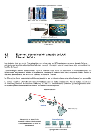 9.2 Ethernet: comunicación a través de LAN
9.2.1 Ethernet histórica
Los cimientos de la tecnología Ethernet se fijaron por primera vez en 1970 mediante un programa llamado Alohanet.
Alohanet era una red de radio digital diseñada para transmitir información por una frecuencia de radio compartida entre
las Islas de Hawai.
Alohanet obligaba a todas las estaciones a seguir un protocolo según el cual una transmisión no reconocida requería una
retransmisión después de un período de espera breve. Las técnicas para utilizar un medio compartido de esta manera se
aplicaron posteriormente a la tecnología cableada en forma de Ethernet.
La Ethernet se diseñó para aceptar múltiples computadoras que se interconectaban en una topología de bus compartida.
La primera versión de Ethernet incorporaba un método de acceso al medio conocido como Acceso múltiple por detección
de portadora y detección de colisiones (CSMA/CD). El CSMA/CD administraba los problemas que se originaban cuando
múltiples dispositivos intentaban comunicarse en un medio físico compartido.
 