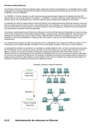 Primeros medios Ethernet
Las primeras versiones de Ethernet utilizaban cable coaxial para conectar computadoras en una topología de bus. Cada
computadora se conectaba directamente al backbone. Estas primeras versiones de Ethernet se conocían como Thicknet
(10BASE5) y Thinnet (10BASE2).
La 10BASE5, o Thicknet, utilizaba un cable coaxial grueso que permitía lograr distancias de cableado de hasta 500
metros antes de que la señal requiriera un repetidor. La 10BASE2, o Thinnet, utilizaba un cable coaxial fino que tenía un
diámetro menor y era más flexible que la Thicknet y permitía alcanzar distancias de cableado de 185 metros.
La capacidad de migrar la implementación original de Ethernet a las implementaciones de Ethernet actuales y futuras se
basa en la estructura de la trama de Capa 2, que prácticamente no ha cambiado. Los medios físicos, el acceso al medio
y el control del medio han evolucionado y continúan haciéndolo. Pero el encabezado y el tráiler de la trama de Ethernet
han permanecido constantes en términos generales.
Las primeras implementaciones de Ethernet se utilizaron en entornos LAN de bajo ancho de banda en los que el acceso
a los medios compartidos se administraba mediante CSMA y, posteriormente, mediante CSMA/CD. Además de ser una
topología de bus lógica de la capa de Enlace de datos, Ethernet también utilizaba una topología de bus física. Esta
topología se volvió más problemática a medida que las LAN crecieron y que los servicios LAN demandaron más
infraestructura.
Los medios físicos originales de cable coaxial grueso y fino se reemplazaron por categorías iniciales de cables UTP. En
comparación con los cables coaxiales, los cables UTP eran más fáciles de utilizar, más livianos y menos costosos.
La topología física también se cambió por una topología en estrella utilizando hubs. Los hubs concentran las conexiones.
En otras palabras, toman un grupo de nodos y permiten que la red los trate como una sola unidad. Cuando una trama
llega a un puerto, se lo copia a los demás puertos para que todos los segmentos de la LAN reciban la trama. La
utilización del hub en esta topología de bus aumentó la confiabilidad de la red, ya que permite que cualquier cable falle
sin provocar una interrupción en toda la red. Sin embargo, la repetición de la trama a los demás puertos no solucionó el
problema de las colisiones. Más adelante en este capítulo se verá cómo se manejaron las cuestiones relacionadas con
colisiones en Ethernet mediante la introducción de switches en la red.
9.2.2 Administración de colisiones en Ethernet
 
