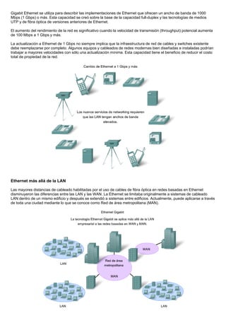 Gigabit Ethernet se utiliza para describir las implementaciones de Ethernet que ofrecen un ancho de banda de 1000
Mbps (1 Gbps) o más. Esta capacidad se creó sobre la base de la capacidad full-duplex y las tecnologías de medios
UTP y de fibra óptica de versiones anteriores de Ethernet.
El aumento del rendimiento de la red es significativo cuando la velocidad de transmisión (throughput) potencial aumenta
de 100 Mbps a 1 Gbps y más.
La actualización a Ethernet de 1 Gbps no siempre implica que la infraestructura de red de cables y switches existente
debe reemplazarse por completo. Algunos equipos y cableados de redes modernas bien diseñadas e instaladas podrían
trabajar a mayores velocidades con sólo una actualización mínima. Esta capacidad tiene el beneficio de reducir el costo
total de propiedad de la red.
Ethernet más allá de la LAN
Las mayores distancias de cableado habilitadas por el uso de cables de fibra óptica en redes basadas en Ethernet
disminuyeron las diferencias entre las LAN y las WAN. La Ethernet se limitaba originalmente a sistemas de cableado
LAN dentro de un mismo edificio y después se extendió a sistemas entre edificios. Actualmente, puede aplicarse a través
de toda una ciudad mediante lo que se conoce como Red de área metropolitana (MAN).
 