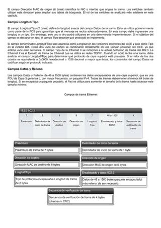 El campo Dirección MAC de origen (6 bytes) identifica la NIC o interfaz que origina la trama. Los switches también
utilizan esta dirección para ampliar sus tablas de búsqueda. El rol de los switches se analizará más adelante en este
capítulo.
Campo Longitud/Tipo
El campo Longitud/Tipo (2 bytes) define la longitud exacta del campo Datos de la trama. Esto se utiliza posteriormente
como parte de la FCS para garantizar que el mensaje se reciba adecuadamente. En este campo debe ingresarse una
longitud o un tipo. Sin embargo, sólo uno u otro podrá utilizarse en una determinada implementación. Si el objetivo del
campo es designar un tipo, el campo Tipo describe qué protocolo se implementa.
El campo denominado Longitud/Tipo sólo aparecía como Longitud en las versiones anteriores del IEEE y sólo como Tipo
en la versión DIX. Estos dos usos del campo se combinaron oficialmente en una versión posterior del IEEE, ya que
ambos usos eran comunes. El campo Tipo de la Ethernet II se incorporó a la actual definición de trama del 802.3. La
Ethernet II es el formato de trama de Ethernet que se utiliza en redes TCP/IP. Cuando un nodo recibe una trama, debe
analizar el campo Longitud/Tipo para determinar qué protocolo de capa superior está presente. Si el valor de los dos
octetos es equivalente a 0x0600 hexadecimal o 1536 decimal o mayor que éstos, los contenidos del campo Datos se
codifican según el protocolo indicado.
Campos Datos y Relleno
Los campos Datos y Relleno (de 46 a 1500 bytes) contienen los datos encapsulados de una capa superior, que es una
PDU de Capa 3 genérica o, con mayor frecuencia, un paquete IPv4. Todas las tramas deben tener al menos 64 bytes de
longitud. Si se encapsula un paquete pequeño, el Pad se utiliza para aumentar el tamaño de la trama hasta alcanzar este
tamaño mínimo.
 