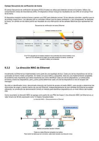 Campo Secuencia de verificación de trama
El campo Secuencia de verificación de trama (FCS) (4 bytes) se utiliza para detectar errores en la trama. Utiliza una
comprobación cíclica de redundancia (CRC). El dispositivo emisor incluye los resultados de una CRC en el campo FCS
de la trama.
El dispositivo receptor recibe la trama y genera una CRC para detectar errores. Si los cálculos coinciden, significa que no
se produjo ningún error. Los cálculos que no coinciden indican que los datos cambiaron y, por consiguiente, se descarta
la trama. Un cambio en los datos podría ser resultado de una interrupción de las señales eléctricas que representan los
bits.
9.3.2 La dirección MAC de Ethernet
Inicialmente, la Ethernet se implementaba como parte de una topología de bus. Cada uno de los dispositivos de red se
conectaba al mismo medio compartido. En redes con poco tráfico o pequeñas, ésta era una implementación aceptable.
El problema más importante que debía resolverse era cómo identificar cada uno de los dispositivos. La señal podía
enviarse a todos los dispositivos, pero ¿cómo podía determinar cada uno de los dispositivos si era el receptor del
mensaje?
Se creó un identificador único, denominado dirección de Control de acceso al medio (MAC), para ayudar a determinar las
direcciones de origen y destino dentro de una red Ethernet. Independientemente de qué variedad de Ethernet se estaba
utilizando, la convención de denominación brindó un método para identificar dispositivos en un nivel inferior del modelo
OSI.
Como recordará, la dirección MAC se agrega como parte de una PDU de Capa 2. Una dirección MAC de Ethernet es un
valor binario de 48 bits expresado como 12 dígitos hexadecimales.
 