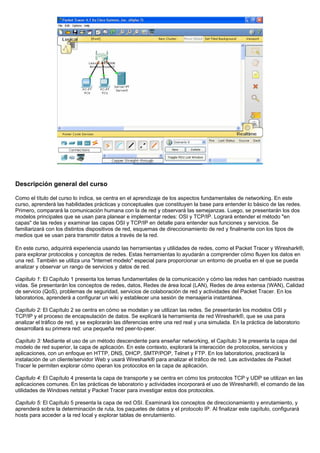Descripción general del curso
Como el título del curso lo indica, se centra en el aprendizaje de los aspectos fundamentales de networking. En este
curso, aprenderá las habilidades prácticas y conceptuales que constituyen la base para entender lo básico de las redes.
Primero, comparará la comunicación humana con la de red y observará las semejanzas. Luego, se presentarán los dos
modelos principales que se usan para planear e implementar redes: OSI y TCP/IP. Logrará entender el método "en
capas" de las redes y examinar las capas OSI y TCP/IP en detalle para entender sus funciones y servicios. Se
familiarizará con los distintos dispositivos de red, esquemas de direccionamiento de red y finalmente con los tipos de
medios que se usan para transmitir datos a través de la red.
En este curso, adquirirá experiencia usando las herramientas y utilidades de redes, como el Packet Tracer y Wireshark®,
para explorar protocolos y conceptos de redes. Estas herramientas lo ayudarán a comprender cómo fluyen los datos en
una red. También se utiliza una "Internet modelo" especial para proporcionar un entorno de prueba en el que se pueda
analizar y observar un rango de servicios y datos de red.
Capítulo 1: El Capítulo 1 presenta los temas fundamentales de la comunicación y cómo las redes han cambiado nuestras
vidas. Se presentarán los conceptos de redes, datos, Redes de área local (LAN), Redes de área extensa (WAN), Calidad
de servicio (QoS), problemas de seguridad, servicios de colaboración de red y actividades del Packet Tracer. En los
laboratorios, aprenderá a configurar un wiki y establecer una sesión de mensajería instantánea.
Capítulo 2: El Capítulo 2 se centra en cómo se modelan y se utilizan las redes. Se presentarán los modelos OSI y
TCP/IP y el proceso de encapsulación de datos. Se explicará la herramienta de red Wireshark®, que se usa para
analizar el tráfico de red, y se explorarán las diferencias entre una red real y una simulada. En la práctica de laboratorio
desarrollará su primera red: una pequeña red peer-to-peer.
Capítulo 3: Mediante el uso de un método descendente para enseñar networking, el Capítulo 3 le presenta la capa del
modelo de red superior, la capa de aplicación. En este contexto, explorará la interacción de protocolos, servicios y
aplicaciones, con un enfoque en HTTP, DNS, DHCP, SMTP/POP, Telnet y FTP. En los laboratorios, practicará la
instalación de un cliente/servidor Web y usará Wireshark® para analizar el tráfico de red. Las actividades de Packet
Tracer le permiten explorar cómo operan los protocolos en la capa de aplicación.
Capítulo 4: El Capítulo 4 presenta la capa de transporte y se centra en cómo los protocolos TCP y UDP se utilizan en las
aplicaciones comunes. En las prácticas de laboratorio y actividades incorporará el uso de Wireshark®, el comando de las
utilidades de Windows netstat y Packet Tracer para investigar estos dos protocolos.
Capítulo 5: El Capítulo 5 presenta la capa de red OSI. Examinará los conceptos de direccionamiento y enrutamiento, y
aprenderá sobre la determinación de ruta, los paquetes de datos y el protocolo IP. Al finalizar este capítulo, configurará
hosts para acceder a la red local y explorar tablas de enrutamiento.
 