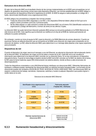 Estructura de la dirección MAC
El valor de la dirección MAC es el resultado directo de las normas implementadas por el IEEE para proveedores con el
objetivo de garantizar direcciones únicas para cada dispositivo Ethernet. Las normas establecidas por el IEEE obligan a
los proveedores de dispositivos Ethernet a registrarse en el IEEE. El IEEE le asigna a cada proveedor un código de 3
bytes, denominado Identificador único organizacional (OUI).
El IEEE obliga a los proveedores a respetar dos normas simples:
• Todas las direcciones MAC asignadas a una NIC u otro dispositivo Ethernet deben utilizar el OUI que se le
asignó a dicho proveedor como los 3 primeros bytes.
• Se les debe asignar un valor exclusivo a todas las direcciones MAC con el mismo OUI (Identificador exclusivo de
organización) (código del fabricante o número de serie) en los últimos 3 bytes.
La dirección MAC se suele denominar dirección grabada (BIA) porque se encuentra grabada en la ROM (Memoria de
sólo lectura) de la NIC. Esto significa que la dirección se codifica en el chip de la ROM de manera permanente (el
software no puede cambiarla).
Sin embargo, cuando se inicia el equipo la NIC copia la dirección a la RAM (Memoria de acceso aleatorio). Cuando se
examinan tramas se utiliza la dirección que se encuentra en la RAM como dirección de origen para compararla con la
dirección de destino. La NIC utiliza la dirección MAC para determinar si un mensaje debe pasarse a las capas superiores
para procesarlo.
Dispositivos de red
Cuando el dispositivo de origen reenvía el mensaje a una red Ethernet, se adjunta la información del encabezado dentro
de la dirección MAC. El dispositivo de origen envía los datos a través de la red. Cada NIC de la red visualiza la
información para determinar si la dirección MAC coincide con su dirección física. Si no hay coincidencia, el dispositivo
descarta la trama. Cuando la trama llega al destino donde la MAC de la NIC coincide con la MAC de destino de la trama,
la NIC pasa la trama hasta las capas OSI (Interconexión de sistema abierto), donde se lleva a cabo el proceso de
desencapsulación.
Todos los dispositivos conectados a una LAN Ethernet tienen interfaces con direcciones MAC. Diferentes fabricantes de
hardware y software pueden representar las direcciones MAC en distintos formatos hexadecimales. Los formatos de las
direcciones pueden ser similares a 00-05-9A-3C-78-00, 00:05:9A:3C:78:00 ó 0005.9A3C.7800. Las direcciones MAC se
asignan a estaciones de trabajo, servidores, impresoras, switches y routers (cualquier dispositivo que pueda originar o
recibir datos en la red).
9.3.3 Numeración hexadecimal y direccionamiento
 