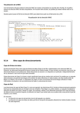 Visualización de la MAC
Una herramienta útil para analizar la dirección MAC de nuestra computadora es ipconfig /all o ifconfig. En el gráfico,
observe la dirección MAC de esta computadora. Si el usuario tiene acceso, es posible que desee intentar esto en su
equipo.
Quizás quiera buscar el OUI de la dirección MAC para determinar quién es el fabricante de su NIC.
9.3.4 Otra capa de direccionamiento
Capa de Enlace de datos
El direccionamiento físico de la capa de Enlace de datos (Capa 2) de OSI, implementado como dirección MAC de
Ethernet, se utiliza para transportar la trama a través de los medios locales. Si bien brindan una dirección host única, las
direcciones físicas no son jerárquicas. Estas direcciones se asocian a un dispositivo en particular, independientemente
de su ubicación o de la red a la que esté conectado.
Estas direcciones de Capa 2 no tienen ningún significado fuera de los medios de la red local. Es posible que un paquete
deba atravesar una serie de tecnologías de conexión de datos diferentes en redes locales y de área amplia antes de
llegar a su destino. Por lo tanto, un dispositivo de origen no tiene conocimiento de la tecnología utilizada en redes
intermedias y de destino o de sus direcciones de Capa 2 y estructuras de trama.
Capa de Red
Las direcciones de capa de Red (Capa 3), como por ejemplo, las direcciones IPv4, brindan el direccionamiento general y
local que se comprende tanto en el origen como en el destino. Para llegar a su último destino, un paquete transporta la
dirección de destino de Capa 3 desde su origen. Sin embargo, debido a que diferentes protocolos de la capa de Enlace
de datos la traman durante el trayecto, la dirección de Capa 2 que recibe cada vez se aplica sólo a esa porción local del
trayecto y sus medios.
En resumen:
• La dirección de capa de red permite el envío del paquete a su destino.
• La dirección de capa de enlace de datos permite el transporte del paquete utilizando los medios locales a través
de cada segmento.
 