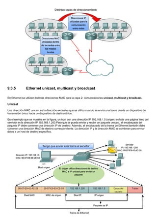 9.3.5 Ethernet unicast, multicast y broadcast
En Ethernet se utilizan distintas direcciones MAC para la capa 2: comunicaciones unicast, multicast y broadcast.
Unicast
Una dirección MAC unicast es la dirección exclusiva que se utiliza cuando se envía una trama desde un dispositivo de
transmisión único hacia un dispositivo de destino único.
En el ejemplo que se muestra en la figura, un host con una dirección IP 192.168.1.5 (origen) solicita una página Web del
servidor en la dirección IP 192.168.1.200.Para que se pueda enviar y recibir un paquete unicast, el encabezado del
paquete IP debe contener una dirección IP de destino. Además, el encabezado de la trama de Ethernet también debe
contener una dirección MAC de destino correspondiente. La dirección IP y la dirección MAC se combinan para enviar
datos a un host de destino específico.
 