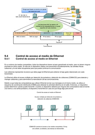 9.4 Control de acceso al medio de Ethernet
9.4.1 Control de acceso al medio en Ethernet
En un entorno de medios compartidos, todos los dispositivos tienen acceso garantizado al medio, pero no tienen ninguna
prioridad en dicho medio. Si más de un dispositivo realiza una transmisión simultáneamente, las señales físicas
colisionan y la red debe recuperarse para que pueda continuar la comunicación.
Las colisiones representan el precio que debe pagar la Ethernet para obtener el bajo gasto relacionado con cada
transmisión.
La Ethernet utiliza el acceso múltiple por detección de portadora y detección de colisiones (CSMA/CD) para detectar y
manejar colisiones y para administrar la reanudación de las comunicaciones.
Debido a que todas las computadoras que utilizan Ethernet envían sus mensajes en el mismo medio, se utiliza un
esquema de coordinación distribuida (CSMA) para detectar la actividad eléctrica en el cable. Entonces, un dispositivo
puede determinar cuándo puede transmitir. Cuando un dispositivo detecta que ninguna otra computadora está enviando
una trama o una señal portadora, el dispositivo transmitirá en caso de que tenga algo para enviar.
 
