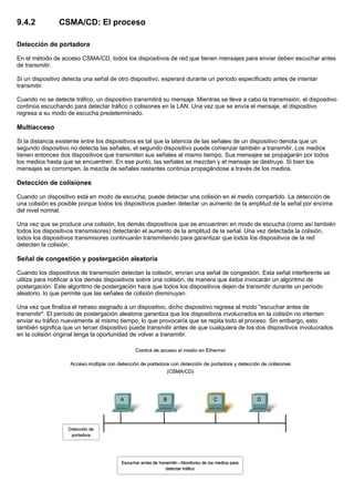 9.4.2 CSMA/CD: El proceso
Detección de portadora
En el método de acceso CSMA/CD, todos los dispositivos de red que tienen mensajes para enviar deben escuchar antes
de transmitir.
Si un dispositivo detecta una señal de otro dispositivo, esperará durante un período especificado antes de intentar
transmitir.
Cuando no se detecte tráfico, un dispositivo transmitirá su mensaje. Mientras se lleva a cabo la transmisión, el dispositivo
continúa escuchando para detectar tráfico o colisiones en la LAN. Una vez que se envía el mensaje, el dispositivo
regresa a su modo de escucha predeterminado.
Multiacceso
Si la distancia existente entre los dispositivos es tal que la latencia de las señales de un dispositivo denota que un
segundo dispositivo no detecta las señales, el segundo dispositivo puede comenzar también a transmitir. Los medios
tienen entonces dos dispositivos que transmiten sus señales al mismo tiempo. Sus mensajes se propagarán por todos
los medios hasta que se encuentren. En ese punto, las señales se mezclan y el mensaje se destruye. Si bien los
mensajes se corrompen, la mezcla de señales restantes continúa propagándose a través de los medios.
Detección de colisiones
Cuando un dispositivo está en modo de escucha, puede detectar una colisión en el medio compartido. La detección de
una colisión es posible porque todos los dispositivos pueden detectar un aumento de la amplitud de la señal por encima
del nivel normal.
Una vez que se produce una colisión, los demás dispositivos que se encuentren en modo de escucha (como así también
todos los dispositivos transmisores) detectarán el aumento de la amplitud de la señal. Una vez detectada la colisión,
todos los dispositivos transmisores continuarán transmitiendo para garantizar que todos los dispositivos de la red
detecten la colisión.
Señal de congestión y postergación aleatoria
Cuando los dispositivos de transmisión detectan la colisión, envían una señal de congestión. Esta señal interferente se
utiliza para notificar a los demás dispositivos sobre una colisión, de manera que éstos invocarán un algoritmo de
postergación. Este algoritmo de postergación hace que todos los dispositivos dejen de transmitir durante un período
aleatorio, lo que permite que las señales de colisión disminuyan.
Una vez que finaliza el retraso asignado a un dispositivo, dicho dispositivo regresa al modo "escuchar antes de
transmitir". El período de postergación aleatoria garantiza que los dispositivos involucrados en la colisión no intenten
enviar su tráfico nuevamente al mismo tiempo, lo que provocaría que se repita todo el proceso. Sin embargo, esto
también significa que un tercer dispositivo puede transmitir antes de que cualquiera de los dos dispositivos involucrados
en la colisión original tenga la oportunidad de volver a transmitir.
 