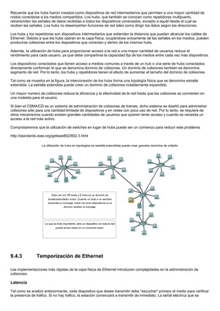 Recuerde que los hubs fueron creados como dispositivos de red intermediarios que permiten a una mayor cantidad de
nodos conectarse a los medios compartidos. Los hubs, que también se conocen como repetidores multipuerto,
retransmiten las señales de datos recibidas a todos los dispositivos conectados, excepto a aquél desde el cual se
reciben las señales. Los hubs no desempeñan funciones de red tales como dirigir los datos según las direcciones.
Los hubs y los repetidores son dispositivos intermediarios que extienden la distancia que pueden alcanzar los cables de
Ethernet. Debido a que los hubs operan en la capa física, ocupándose únicamente de las señales en los medios, pueden
producirse colisiones entre los dispositivos que conectan y dentro de los mismos hubs.
Además, la utilización de hubs para proporcionar acceso a la red a una mayor cantidad de usuarios reduce el
rendimiento para cada usuario, ya que debe compartirse la capacidad fija de los medios entre cada vez más dispositivos.
Los dispositivos conectados que tienen acceso a medios comunes a través de un hub o una serie de hubs conectados
directamente conforman lo que se denomina dominio de colisiones. Un dominio de colisiones también se denomina
segmento de red. Por lo tanto, los hubs y repetidores tienen el efecto de aumentar el tamaño del dominio de colisiones.
Tal como se muestra en la figura, la interconexión de los hubs forma una topología física que se denomina estrella
extendida. La estrella extendida puede crear un dominio de colisiones notablemente expandido.
Un mayor número de colisiones reduce la eficiencia y la efectividad de la red hasta que las colisiones se convierten en
una molestia para el usuario.
Si bien el CSMA/CD es un sistema de administración de colisiones de tramas, dicho sistema se diseñó para administrar
colisiones sólo para una cantidad limitada de dispositivos y en redes con poco uso de red. Por lo tanto, se requiere de
otros mecanismos cuando existen grandes cantidades de usuarios que quieren tener acceso y cuando se necesita un
acceso a la red más activo.
Comprobaremos que la utilización de switches en lugar de hubs puede ser un comienzo para reducir este problema.
http://standards.ieee.org/getieee802/802.3.html
9.4.3 Temporización de Ethernet
Las implementaciones más rápidas de la capa física de Ethernet introducen complejidades en la administración de
colisiones.
Latencia
Tal como se analizó anteriormente, cada dispositivo que desee transmitir debe "escuchar" primero el medio para verificar
la presencia de tráfico. Si no hay tráfico, la estación comenzará a transmitir de inmediato. La señal eléctrica que se
 