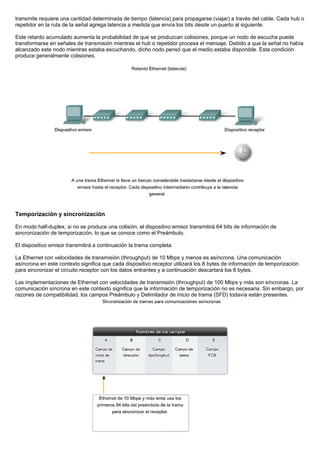 transmite requiere una cantidad determinada de tiempo (latencia) para propagarse (viajar) a través del cable. Cada hub o
repetidor en la ruta de la señal agrega latencia a medida que envía los bits desde un puerto al siguiente.
Este retardo acumulado aumenta la probabilidad de que se produzcan colisiones, porque un nodo de escucha puede
transformarse en señales de transmisión mientras el hub o repetidor procesa el mensaje. Debido a que la señal no había
alcanzado este nodo mientras estaba escuchando, dicho nodo pensó que el medio estaba disponible. Esta condición
produce generalmente colisiones.
Temporización y sincronización
En modo half-duplex, si no se produce una colisión, el dispositivo emisor transmitirá 64 bits de información de
sincronización de temporización, lo que se conoce como el Preámbulo.
El dispositivo emisor transmitirá a continuación la trama completa.
La Ethernet con velocidades de transmisión (throughput) de 10 Mbps y menos es asíncrona. Una comunicación
asíncrona en este contexto significa que cada dispositivo receptor utilizará los 8 bytes de información de temporización
para sincronizar el circuito receptor con los datos entrantes y a continuación descartará los 8 bytes.
Las implementaciones de Ethernet con velocidades de transmisión (throughput) de 100 Mbps y más son síncronas. La
comunicación síncrona en este contexto significa que la información de temporización no es necesaria. Sin embargo, por
razones de compatibilidad, los campos Preámbulo y Delimitador de inicio de trama (SFD) todavía están presentes.
 