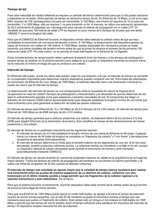 Tiempo de bit
Para cada velocidad de medios diferente se requiere un período de tiempo determinado para que un bit pueda colocarse
y detectarse en el medio. Dicho período de tiempo se denomina tiempo de bit. En Ethernet de 10 Mbps, un bit en la capa
MAC requiere de 100 nanosegundos (ns) para ser transmitido. A 100 Mbps, ese mismo bit requiere de 10 ns para ser
transmitido. Y a 1000 Mbps, sólo se requiere 1 ns para transmitir un bit. A menudo, se utiliza una estimación aproximada
de 20,3 centímetros (8 pulgadas) por nanosegundo para calcular el retardo de propagación en un cable UTP. El
resultado es que para 100 metros de cable UTP se requiere un poco menos de 5 tiempos de bit para que una señal
10BASE-T recorra la longitud del cable.
Para que el CSMA/CD de Ethernet funcione, el dispositivo emisor debe detectar la colisión antes de que se haya
completado la transmisión de una trama del tamaño mínimo. A 100 Mbps, la temporización del dispositivo apenas es
capaz de funcionar con cables de 100 metros. A 1000 Mbps, ajustes especiales son necesarios porque se suele
transmitir una trama completa del tamaño mínimo antes de que el primer bit alcance el extremo de los primeros 100
metros de cable UTP. Por este motivo, no se permite el modo half-duplex en la Ethernet de 10 Gigabits.
Estas consideraciones de temporización deben aplicarse al espacio entre las tramas y a los tiempos de postergación
(ambos temas se analizan en la próxima sección) para asegurar que cuando un dispositivo transmita su próxima trama,
se ha reducido al mínimo el riesgo de que se produzca una colisión.
Intervalo de tiempo
En Ethernet half-duplex, donde los datos sólo pueden viajar en una dirección a la vez, el intervalo de tiempo se convierte
en un parámetro importante para determinar cuántos dispositivos pueden compartir una red. Para todas las velocidades
de transmisión de Ethernet de o por debajo de 1000 Mbps, el estándar describe cómo una transmisión individual no
puede ser menor que el intervalo de tiempo.
La determinación del intervalo de tiempo es una compensación entre la necesidad de reducir el impacto de la
recuperación en caso de colisión (tiempos de postergación y retransmisión) y la necesidad de que las distancias de red
sean lo suficientemente grandes como para adaptarse a tamaños razonables de red. El compromiso fue elegir un
diámetro de red máximo (2500 metros aproximadamente) para después establecer la longitud mínima de una trama que
fuera suficiente como para garantizar la detección de todas las peores colisiones.
El intervalo de tiempo para Ethernet de 10 y 100 Mbps es de 512 tiempos de bit o 64 octetos. El intervalo de tiempo para
Ethernet de 1000 Mbps es de 4096 tiempos de bit o 512 octetos.
El intervalo de tiempo garantiza que si está por producirse una colisión, se detectará dentro de los primeros 512 bits
(4096 para Gigabit Ethernet) de la transmisión de la trama. Esto simplifica el manejo de las retransmisiones de tramas
posteriores a una colisión.
El intervalo de tiempo es un parámetro importante por las siguientes razones:
• El intervalo de tiempo de 512 bits establece el tamaño mínimo de una trama de Ethernet en 64 bytes. Cualquier
trama con menos de 64 bytes de longitud se considera un "fragmento de colisión" o "runt frame" y las estaciones
receptoras la descartan automáticamente.
• El intervalo de tiempo determina un límite para el tamaño máximo de los segmentos de una red. Si la red crece
demasiado, pueden producirse colisiones tardías. La colisiones tardías se consideran una falla en la red, porque
un dispositivo detecta la colisión demasiado tarde durante la transmisión de tramas y será manejada
automáticamente mediante CSMA/CD.
El intervalo de tiempo se calcula teniendo en cuenta las longitudes máximas de cables en la arquitectura de red legal de
mayor tamaño. Todos los tiempos de retardo de propagación del hardware se encuentran al máximo permisible y se
utiliza una señal de congestión de 32 bits cuando se detectan colisiones.
El intervalo de tiempo real calculado es apenas mayor que la cantidad de tiempo teórica necesaria para realizar
una transmisión entre los puntos de máxima separación de un dominio de colisión, colisionar con otra
transmisión en el último instante posible y luego permitir que los fragmentos de la colisión regresen a la
estación transmisora y sean detectados. Ver la figura.
Para que el sistema funcione correctamente, el primer dispositivo debe estar al tanto de la colisión antes de que termine
de enviar la trama legal de menor tamaño.
Para que una Ethernet de 1000 Mbps pueda operar en modo half-duplex, se agregó a la trama el campo de extensión
cuando se envían tramas pequeñas, con el sólo fin de mantener ocupado al transmisor durante el tiempo que sea
necesario para que vuelva un fragmento de colisión. Este campo sólo se incluye en los enlaces en half-duplex de 1000
Mbps y permite que las tramas de menor tamaño duren el tiempo suficiente para satisfacer los requisitos del intervalo de
tiempo. El dispositivo receptor descarta los bits de extensión.
 