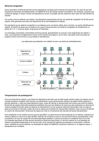 Señal de congestión
Como recordará, la Ethernet permite que los dispositivos compitan para el tiempo de transmisión. En caso de que dos
dispositivos transmitan simultáneamente, el CSMA/CD de la red intenta resolver el problema. Sin embargo, recuerde que
cuando se agrega un mayor número de dispositivos a la red, es posible que las colisiones sean cada vez más difíciles de
resolver.
Tan pronto como se detecta una colisión, los dispositivos transmisores envían una señal de congestión de 32 bits que la
impone. Esto garantiza que todos los dispositivos de la LAN detectarán la colisión.
Es importante que la señal de congestión no se detecte como una trama válida; de lo contrario, no podría identificarse la
colisión. El patrón de datos que se observa con mayor frecuencia para una señal de congestión es simplemente un
patrón de 1, 0, 1, 0 que se repite, al igual que el Preámbulo.
Los mensajes corrompidos, transmitidos de forma parcial, generalmente se conocen como fragmentos de colisión o
runts. Las colisiones normales tienen menos de 64 octetos de longitud y, por lo tanto, reprueban tanto la prueba de
longitud mínima como la FCS, lo que facilita su identificación.
Temporización de postergación
Una vez producida la colisión y que todos los dispositivos permitan que el cable quede inactivo (cada uno espera que se
cumpla el espacio completo entre tramas), los dispositivos cuyas transmisiones sufrieron la colisión deben esperar un
período adicional, y cada vez potencialmente mayor, antes de intentar la retransmisión de la trama que sufrió la colisión.
El período de espera está intencionalmente diseñado para que sea aleatorio de modo que dos estaciones no demoren la
misma cantidad de tiempo antes de efectuar la retransmisión, lo que causaría colisiones adicionales. Esto se logra en
parte al aumentar el intervalo a partir del cual se selecciona el tiempo de retransmisión aleatorio cada vez que se efectúa
un intento de retransmisión. El período de espera se mide en incrementos del intervalo de tiempo del parámetro.
Si la congestión en los medios provoca que la capa MAC no pueda enviar la trama después de 16 intentos, abandona el
intento y genera un error en la capa de Red. Este tipo de sucesos es raro en una red que funciona correctamente y sólo
sucedería en el caso de cargas de red extremadamente pesadas o cuando se produce un problema físico en la red.
Los métodos descriptos en esta sección permitían a Ethernet proporcionar un servicio superior en una topología de
medios compartidos basándose en el uso de hubs. En la sección de switches que aparece a continuación, veremos
cómo, mediante el uso de switches, la necesidad de utilizar el CSMA/CD comienza a disminuir o, en algunos casos, a
desaparecer por completo.
 