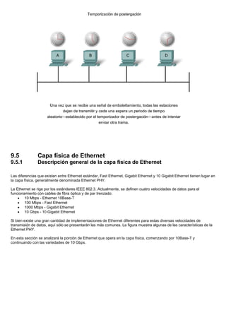 9.5 Capa física de Ethernet
9.5.1 Descripción general de la capa física de Ethernet
Las diferencias que existen entre Ethernet estándar, Fast Ethernet, Gigabit Ethernet y 10 Gigabit Ethernet tienen lugar en
la capa física, generalmente denominada Ethernet PHY.
La Ethernet se rige por los estándares IEEE 802.3. Actualmente, se definen cuatro velocidades de datos para el
funcionamiento con cables de fibra óptica y de par trenzado:
• 10 Mbps - Ethernet 10Base-T
• 100 Mbps - Fast Ethernet
• 1000 Mbps - Gigabit Ethernet
• 10 Gbps - 10 Gigabit Ethernet
Si bien existe una gran cantidad de implementaciones de Ethernet diferentes para estas diversas velocidades de
transmisión de datos, aquí sólo se presentarán las más comunes. La figura muestra algunas de las características de la
Ethernet PHY.
En esta sección se analizará la porción de Ethernet que opera en la capa física, comenzando por 10Base-T y
continuando con las variedades de 10 Gbps.
 