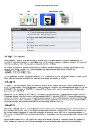 100 Mbps - Fast Ethernet
Entre mediados y fines de la década de 1990 se establecieron varios estándares 802.3 nuevos para describir los
métodos de transmisión de datos en medios Ethernet a 100 Mbps. Estos estándares utilizaban requisitos de codificación
diferentes para lograr estas velocidades más altas de transmisión de datos.
La Ethernet de 100 Mbps, también denominada Fast Ethernet, puede implementarse utilizando medios de fibra o de
cable de cobre de par trenzado. Las implementaciones más conocidas de la Ethernet de 100 Mbps son:
100BASE-TX con UTP Cat5 o mayor
100BASE-FX con cable de fibra óptica
Ya que las señales de mayor frecuencia que se utilizan en Fast Ethernet son más susceptibles al ruido, Ethernet de 100
Mbps utiliza dos pasos de codificación por separado para mejorar la integridad de la señal.
100BASE-TX
100BASE-TX fue diseñada para admitir la transmisión a través de dos hilos de fibra óptica o de dos pares de cable de
cobre UTP de Categoría 5. La implementación 100BASE-TX utiliza los mismos dos pares y salidas de pares de UTP que
la 10BASE-T. Sin embargo, la 100BASE-TX requiere UTP de Categoría 5 o superior. La codificación 4B/5B se utiliza
para la Ethernet 100BASE-T.
Al igual que con la 10BASE-TX, la 100BASE-TX se conecta como estrella física. La figura muestra un ejemplo de una
topología en estrella física. Sin embargo, a diferencia de la 10BASET, las redes 100BASE-TX utilizan generalmente un
switch en el centro de la estrella en vez de un hub. Aproximadamente al mismo tiempo que las tecnologías 100BASE-TX
se convirtieron en la norma, los switches LAN también comenzaron a implementarse con frecuencia. Estos desarrollos
simultáneos llevaron a su combinación natural en el diseño de las redes 100BASE-TX.
100BASE-FX
El estándar 100BASE-FX utiliza el mismo procedimiento de señalización que la 100BASE-TX, pero lo hace en medios de
fibra óptica en vez de cobre UTP. Si bien los procedimientos de codificación, decodificación y recuperación de reloj son
los mismos para ambos medios, la transmisión de señales es diferente: pulsos eléctricos en cobre y pulsos de luz en
fibra óptica. La 100BASE-FX utiliza conectores de interfaz de fibra de bajo costo (generalmente llamados conectores SC
duplex).
Las implementaciones de fibra son conexiones punto a punto, es decir, se utilizan para interconectar dos dispositivos.
Estas conexiones pueden ser entre dos computadoras, entre una computadora y un switch o entre dos switches.
 