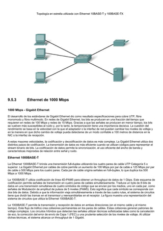 9.5.3 Ethernet de 1000 Mbps
1000 Mbps - Gigabit Ethernet
El desarrollo de los estándares de Gigabit Ethernet dio como resultado especificaciones para cobre UTP, fibra
monomodo y fibra multimodo. En redes de Gigabit Ethernet, los bits se producen en una fracción del tiempo que
requieren en redes de 100 Mbps y redes de 10 Mbps. Gracias a que las señales se producen en menor tiempo, los bits
se vuelven más susceptibles al ruido y, por lo tanto, la temporización tiene una importancia decisiva. La cuestión del
rendimiento se basa en la velocidad con la que el adaptador o la interfaz de red puedan cambiar los niveles de voltaje y
en la manera en que dicho cambio de voltaje pueda detectarse de un modo confiable a 100 metros de distancia en la
NIC o la interfaz de recepción.
A estas mayores velocidades, la codificación y decodificación de datos es más compleja. La Gigabit Ethernet utiliza dos
distintos pasos de codificación. La transmisión de datos es más eficiente cuando se utilizan códigos para representar el
stream binario de bits. La codificación de datos permite la sincronización, el uso eficiente del ancho de banda y
características mejoradas de relación entre señal y ruido.
Ethernet 1000BASE-T
La Ethernet 1000BASE-T brinda una transmisión full-duplex utilizando los cuatro pares de cable UTP Categoría 5 o
superior. La Gigabit Ethernet por cables de cobre permite un aumento de 100 Mbps por par de cable a 125 Mbps por par
de cable o 500 Mbps para los cuatro pares. Cada par de cable origina señales en full-duplex, lo que duplica los 500
Mbps a 1000 Mbps.
La 1000BASE-T utiliza codificación de línea 4D-PAM5 para obtener un throughput de datos de 1 Gbps. Este esquema de
codificación permite señales de transmisión en cuatro pares de cables simultáneamente. Traduce un byte de 8 bits de
datos en una transmisión simultánea de cuatro símbolos de código que se envían por los medios, uno en cada par, como
señales de Modulación de amplitud de pulsos de 5 niveles (PAM5). Esto significa que cada símbolo se corresponde con
dos bits de datos. Debido a que la información viaja simultáneamente a través de las cuatro rutas, el sistema de circuitos
tiene que dividir las tramas en el transmisor y reensamblarlas en el receptor. La figura muestra una representación del
sistema de circuitos que utiliza la Ethernet 1000BASE-T.
La 1000BASE-T permite la transmisión y recepción de datos en ambas direcciones (en el mismo cable y al mismo
tiempo). Este flujo de tráfico crea colisiones permanentes en los pares de cables. Estas colisiones generan patrones de
voltaje complejos. Los circuitos híbridos que detectan las señales utilizan técnicas sofisticadas tales como la cancelación
de eco, la corrección del error de envío de Capa 1 (FEC) y una prudente selección de los niveles de voltaje. Al utilizar
dichas técnicas, el sistema alcanza un throughput de 1 Gigabit.
 