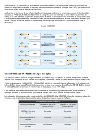 Para contribuir a la sincronización, la capa física encapsula cada trama con delimitadores de inicio y finalización de
stream. La temporización de loops se mantiene mediante streams continuos de símbolos INACTIVOS que se envían en
cada par de cables durante el espacio entre tramas.
A diferencia de la mayoría de las señales digitales, en las que generalmente se encuentra un par de niveles de voltaje
discretos, la 1000BASE-T utiliza muchos niveles de voltaje. En períodos inactivos, se encuentran nueve niveles de
voltaje en el cable. Durante los períodos de transmisión de datos, se encuentran hasta 17 niveles de voltaje en el cable.
Con este gran número de estados, combinado con los efectos del ruido, la señal en el cable parece más analógica que
digital. Como en el caso del analógico, el sistema es más susceptible al ruido debido a los problemas de cable y
terminación.
Ethernet 1000BASE-SX y 1000BASE-LX por fibra óptica
Las versiones de fibra óptica de la Gigabit Ethernet (1000BASE-SX y 1000BASE-LX) ofrecen las siguientes ventajas
sobre el UTP: inmunidad al ruido, tamaño físico pequeño y distancias y ancho de banda aumentados y sin repeticiones.
Todas las versiones de 1000BASE-SX y 1000BASE-LX admiten la transmisión binaria full-duplex a 1250 Mbps en dos
hebras de fibra óptica. La codificación de la transmisión se basa en el esquema de codificación 8B/10B. Debido al gasto
de esta codificación, la velocidad de transferencia de datos sigue siendo 1000 Mbps.
Cada trama de datos se encapsula en la capa física antes de la transmisión y la sincronización de los enlaces se
mantiene enviando un stream continuo de grupos de códigos INACTIVOS durante el espacio entre tramas.
Las principales diferencias entre las versiones de fibra de 1000BASE-SX y 1000BASE-LX son los medios de enlace, los
conectores y la longitud de onda de la señal óptica. Estas diferencias se ilustran en la figura.
 