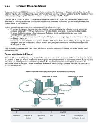 9.5.4 Ethernet: Opciones futuras
Se adaptó el estándar IEEE 802.3ae para incluir la transmisión en full-duplex de 10 Gbps en cable de fibra óptica. El
estándar 802.3ae y los estándares 802.3 para la Ethernet original son muy similares. La Ethernet de 10 Gigabits (10GbE)
está evolucionando para poder utilizarse no sólo en LAN sino también en WAN y MAN.
Debido a que el formato de trama y otras especificaciones de Ethernet de Capa 2 son compatibles con estándares
anteriores, la 10GbE puede brindar un mayor ancho de banda para redes individuales que sea interoperable con la
infraestructura de red existente.
10Gbps se puede comparar con otras variedades de Ethernet de este modo:
• El formato de trama es el mismo, permitiendo así la interoperabilidad entre todos los tipos de tecnologías
antiguas, fast, gigabit y 10 Gigabit Ethernet, sin la necesidad de retramado o conversiones de protocolo.
• El tiempo de bit ahora es de 0,1 nanosegundos. Todas las demás variables de tiempo caen en su
correspondiente lugar en la escala.
• Ya que sólo se utilizan conexiones de fibra óptica full-duplex, no hay ningún tipo de contención de medios ni se
necesita el CSMA/CD.
• Se preserva la mayoría de las subcapas de 802.3 de IEEE dentro de las Capas OSI 1 y 2, con algunos pocos
agregados para que se adapten a enlaces de fibra de 40 km y la posibilidad de interoperabilidad con otras
tecnologías en fibra.
Con 10Gbps Ethernet es posible crear redes de Ethernet flexibles, eficientes, confiables, a un costo punto a punto
relativamente bajo.
Futuras velocidades de Ethernet
Si bien la Ethernet de 1 Gigabit es muy fácil de hallar en el mercado y cada vez es más fácil conseguir los productos de
10 Gigabits, el IEEE y la Alianza de Ethernet de 10 Gigabits trabajan actualmente en estándares para 40, 100 e inclusive
160 Gbps. Las tecnologías que se adopten dependerán de un número de factores que incluyen la velocidad de
maduración de las tecnologías y de los estándares, la velocidad de adopción por parte del mercado y el costo de los
productos emergentes.
 