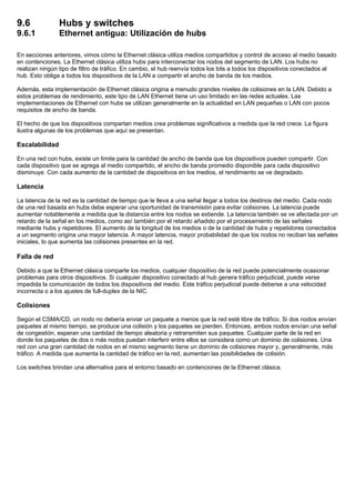 9.6 Hubs y switches
9.6.1 Ethernet antigua: Utilización de hubs
En secciones anteriores, vimos cómo la Ethernet clásica utiliza medios compartidos y control de acceso al medio basado
en contenciones. La Ethernet clásica utiliza hubs para interconectar los nodos del segmento de LAN. Los hubs no
realizan ningún tipo de filtro de tráfico. En cambio, el hub reenvía todos los bits a todos los dispositivos conectados al
hub. Esto obliga a todos los dispositivos de la LAN a compartir el ancho de banda de los medios.
Además, esta implementación de Ethernet clásica origina a menudo grandes niveles de colisiones en la LAN. Debido a
estos problemas de rendimiento, este tipo de LAN Ethernet tiene un uso limitado en las redes actuales. Las
implementaciones de Ethernet con hubs se utilizan generalmente en la actualidad en LAN pequeñas o LAN con pocos
requisitos de ancho de banda.
El hecho de que los dispositivos compartan medios crea problemas significativos a medida que la red crece. La figura
ilustra algunas de los problemas que aquí se presentan.
Escalabilidad
En una red con hubs, existe un límite para la cantidad de ancho de banda que los dispositivos pueden compartir. Con
cada dispositivo que se agrega al medio compartido, el ancho de banda promedio disponible para cada dispositivo
disminuye. Con cada aumento de la cantidad de dispositivos en los medios, el rendimiento se ve degradado.
Latencia
La latencia de la red es la cantidad de tiempo que le lleva a una señal llegar a todos los destinos del medio. Cada nodo
de una red basada en hubs debe esperar una oportunidad de transmisión para evitar colisiones. La latencia puede
aumentar notablemente a medida que la distancia entre los nodos se extiende. La latencia también se ve afectada por un
retardo de la señal en los medios, como así también por el retardo añadido por el procesamiento de las señales
mediante hubs y repetidores. El aumento de la longitud de los medios o de la cantidad de hubs y repetidores conectados
a un segmento origina una mayor latencia. A mayor latencia, mayor probabilidad de que los nodos no reciban las señales
iniciales, lo que aumenta las colisiones presentes en la red.
Falla de red
Debido a que la Ethernet clásica comparte los medios, cualquier dispositivo de la red puede potencialmente ocasionar
problemas para otros dispositivos. Si cualquier dispositivo conectado al hub genera tráfico perjudicial, puede verse
impedida la comunicación de todos los dispositivos del medio. Este tráfico perjudicial puede deberse a una velocidad
incorrecta o a los ajustes de full-duplex de la NIC.
Colisiones
Según el CSMA/CD, un nodo no debería enviar un paquete a menos que la red esté libre de tráfico. Si dos nodos envían
paquetes al mismo tiempo, se produce una colisión y los paquetes se pierden. Entonces, ambos nodos envían una señal
de congestión, esperan una cantidad de tiempo aleatoria y retransmiten sus paquetes. Cualquier parte de la red en
donde los paquetes de dos o más nodos puedan interferir entre ellos se considera como un dominio de colisiones. Una
red con una gran cantidad de nodos en el mismo segmento tiene un dominio de colisiones mayor y, generalmente, más
tráfico. A medida que aumenta la cantidad de tráfico en la red, aumentan las posibilidades de colisión.
Los switches brindan una alternativa para el entorno basado en contenciones de la Ethernet clásica.
 