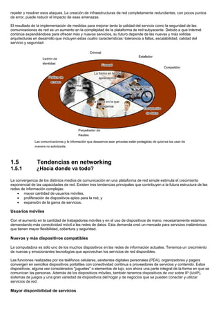repeler y resolver esos ataques. La creación de infraestructuras de red completamente redundantes, con pocos puntos
de error, puede reducir el impacto de esas amenazas.
El resultado de la implementación de medidas para mejorar tanto la calidad del servicio como la seguridad de las
comunicaciones de red es un aumento en la complejidad de la plataforma de red subyacente. Debido a que Internet
continúa expandiéndose para ofrecer más y nuevos servicios, su futuro depende de las nuevas y más sólidas
arquitecturas en desarrollo que incluyen estas cuatro características: tolerancia a fallas, escalabilidad, calidad del
servicio y seguridad.
1.5 Tendencias en networking
1.5.1 ¿Hacia donde va todo?
La convergencia de los distintos medios de comunicación en una plataforma de red simple estimula el crecimiento
exponencial de las capacidades de red. Existen tres tendencias principales que contribuyen a la futura estructura de las
redes de información complejas:
• mayor cantidad de usuarios móviles,
• proliferación de dispositivos aptos para la red, y
• expansión de la gama de servicios.
Usuarios móviles
Con el aumento en la cantidad de trabajadores móviles y en el uso de dispositivos de mano, necesariamente estamos
demandando más conectividad móvil a las redes de datos. Esta demanda creó un mercado para servicios inalámbricos
que tienen mayor flexibilidad, cobertura y seguridad.
Nuevos y más dispositivos compatibles
La computadora es sólo uno de los muchos dispositivos en las redes de información actuales. Tenemos un crecimiento
de nuevas y emocionantes tecnologías que aprovechan los servicios de red disponibles.
Las funciones realizadas por los teléfonos celulares, asistentes digitales personales (PDA), organizadores y pagers
convergen en sencillos dispositivos portátiles con conectividad continua a proveedores de servicios y contenido. Estos
dispositivos, alguna vez considerados "juguetes" o elementos de lujo, son ahora una parte integral de la forma en que se
comunican las personas. Además de los dispositivos móviles, también tenemos dispositivos de voz sobre IP (VoIP),
sistemas de juegos y una gran variedad de dispositivos del hogar y de negocios que se pueden conectar y utilizar
servicios de red.
Mayor disponibilidad de servicios
 