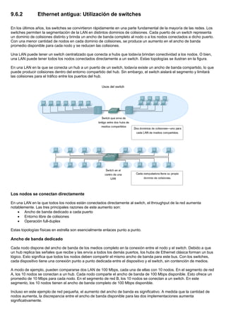 9.6.2 Ethernet antigua: Utilización de switches
En los últimos años, los switches se convirtieron rápidamente en una parte fundamental de la mayoría de las redes. Los
switches permiten la segmentación de la LAN en distintos dominios de colisiones. Cada puerto de un switch representa
un dominio de colisiones distinto y brinda un ancho de banda completo al nodo o a los nodos conectados a dicho puerto.
Con una menor cantidad de nodos en cada dominio de colisiones, se produce un aumento en el ancho de banda
promedio disponible para cada nodo y se reducen las colisiones.
Una LAN puede tener un switch centralizado que conecta a hubs que todavía brindan conectividad a los nodos. O bien,
una LAN puede tener todos los nodos conectados directamente a un switch. Estas topologías se ilustran en la figura.
En una LAN en la que se conecta un hub a un puerto de un switch, todavía existe un ancho de banda compartido, lo que
puede producir colisiones dentro del entorno compartido del hub. Sin embargo, el switch aislará el segmento y limitará
las colisiones para el tráfico entre los puertos del hub.
Los nodos se conectan directamente
En una LAN en la que todos los nodos están conectados directamente al switch, el throughput de la red aumenta
notablemente. Las tres principales razones de este aumento son:
• Ancho de banda dedicado a cada puerto
• Entorno libre de colisiones
• Operación full-duplex
Estas topologías físicas en estrella son esencialmente enlaces punto a punto.
Ancho de banda dedicado
Cada nodo dispone del ancho de banda de los medios completo en la conexión entre el nodo y el switch. Debido a que
un hub replica las señales que recibe y las envía a todos los demás puertos, los hubs de Ethernet clásica forman un bus
lógico. Esto significa que todos los nodos deben compartir el mismo ancho de banda para este bus. Con los switches,
cada dispositivo tiene una conexión punto a punto dedicada entre el dispositivo y el switch, sin contención de medios.
A modo de ejemplo, pueden compararse dos LAN de 100 Mbps, cada una de ellas con 10 nodos. En el segmento de red
A, los 10 nodos se conectan a un hub. Cada nodo comparte el ancho de banda de 100 Mbps disponible. Esto ofrece un
promedio de 10 Mbps para cada nodo. En el segmento de red B, los 10 nodos se conectan a un switch. En este
segmento, los 10 nodos tienen el ancho de banda completo de 100 Mbps disponible.
Incluso en este ejemplo de red pequeña, el aumento del ancho de banda es significativo. A medida que la cantidad de
nodos aumenta, la discrepancia entre el ancho de banda disponible para las dos implementaciones aumenta
significativamente.
 