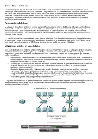 Entorno libre de colisiones
Una conexión punto a punto dedicada a un switch también evita contenciones de medios entre dispositivos, lo que
permite que un nodo funcione con pocas colisiones o ninguna colisión. En una red Ethernet clásica de tamaño moderado
que utiliza hubs, aproximadamente entre el 40% y el 50% del ancho de banda se consume en la recuperación por
colisiones. En una red Ethernet con switch, en la que prácticamente no hay colisiones, el gasto destinado a la
recuperación por colisiones se elimina casi por completo. Esto le ofrece a la red con switches tasas de throughput
significativamente mejoradas.
Funcionamiento full-duplex
La utilización de switches también le permite a una red funcionar como entorno de Ethernet full-duplex. Antes de que
existieran los switches, la Ethernet sólo era half-duplex. Esto implicaba que en un momento dado un nodo podía
transmitir o recibir. Con la característica full-duplex habilitada en una red Ethernet con switches, los dispositivos
conectados directamente a los puertos del switch pueden transmitir y recibir simultáneamente con el ancho de banda
completo de los medios.
La conexión entre el dispositivo y el switch está libre de colisiones. Esta disposición efectivamente duplica la velocidad
de transmisión cuando se la compara con la half-duplex. Por ejemplo, si la velocidad de la red es de 100 Mbps, cada
nodo puede transmitir una trama a 100 Mbps y, al mismo tiempo, recibir una trama a 100 Mbps.
Utilización de switches en lugar de hubs
Gran parte de la Ethernet moderna utiliza switches para los dispositivos finales y opera en full duplex. Debido a que los
switches brindan mucho más throughput que los hubs y aumentan el rendimiento tan notablemente, es justo
preguntarse: ¿por qué no utilizamos switches en todas las LAN Ethernet? Existen tres razones por las que los hubs
siguen utilizándose:
• Disponibilidad: los switches de LAN no se desarrollaron hasta comienzos de la década de 1990 y no estuvieron
disponibles hasta mediados de dicha década. Las primeras redes Ethernet utilizaban hubs de UTP y muchas de
ellas continúan funcionando hasta el día de hoy.
• Económicas. En un principio, los switches resultaban bastante costosos. A medida que el precio de los switches
se redujo, la utilización de hubs disminuyó y el costo es cada vez menos un factor al momento de tomar
decisiones de implementación.
• Requisitos: Las primeras redes LAN eran redes simples diseñadas para intercambiar archivos y compartir
impresoras. Para muchas ubicaciones, las primeras redes evolucionaron hasta convertirse en las redes
convergentes de la actualidad, lo que originó una necesidad imperante de un mayor ancho de banda disponible
para los usuarios individuales. En algunos casos, sin embargo, será suficiente con un hub de medios
compartidos y estos productos permanecen en el mercado.
La siguiente sección estudia la operación básica de los switches y cómo un switch logra el rendimiento mejorado del que
ahora dependen nuestras redes. En un curso posterior se presentarán más detalles y tecnologías adicionales
relacionadas con la conmutación.
 