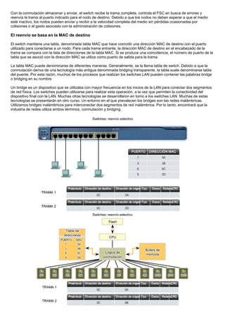 Con la conmutación almacenar y enviar, el switch recibe la trama completa, controla el FSC en busca de errores y
reenvía la trama al puerto indicado para el nodo de destino. Debido a que los nodos no deben esperar a que el medio
esté inactivo, los nodos pueden enviar y recibir a la velocidad completa del medio sin pérdidas ocasionadas por
colisiones o el gasto asociado con la administración de colisiones.
El reenvío se basa en la MAC de destino
El switch mantiene una tabla, denominada tabla MAC que hace coincidir una dirección MAC de destino con el puerto
utilizado para conectarse a un nodo. Para cada trama entrante, la dirección MAC de destino en el encabezado de la
trama se compara con la lista de direcciones de la tabla MAC. Si se produce una coincidencia, el número de puerto de la
tabla que se asoció con la dirección MAC se utiliza como puerto de salida para la trama.
La tabla MAC puede denominarse de diferentes maneras. Generalmente, se la llama tabla de switch. Debido a que la
conmutación deriva de una tecnología más antigua denominada bridging transparente, la tabla suele denominarse tabla
del puente. Por esta razón, muchos de los procesos que realizan los switches LAN pueden contener las palabras bridge
o bridging en su nombre.
Un bridge es un dispositivo que se utilizaba con mayor frecuencia en los inicios de la LAN para conectar dos segmentos
de red física. Los switches pueden utilizarse para realizar esta operación, a la vez que permiten la conectividad del
dispositivo final con la LAN. Muchas otras tecnologías se desarrollaron en torno a los switches LAN. Muchas de estas
tecnologías se presentarán en otro curso. Un entorno en el que prevalecen los bridges son las redes inalámbricas.
Utilizamos bridges inalámbricos para interconectar dos segmentos de red inalámbrica. Por lo tanto, encontrará que la
industria de redes utiliza ambos términos, conmutación y bridging.
 