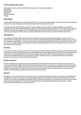 Funcionamiento del switch
Para lograr su fin, los switches LAN Ethernet realizan cinco operaciones básicas:
Aprendizaje
Actualización
Inundación
Reenvío selectivo
Filtrado
Aprendizaje
La tabla MAC debe llenarse con las direcciones MAC y sus puertos correspondientes. El proceso de aprendizaje permite
que estos mapeos se adquieran dinámicamente durante el funcionamiento normal.
A medida que cada trama ingresa al switch, el switch analiza la dirección MAC de origen. Mediante un proceso de
búsqueda, el switch determina si la tabla ya contiene una entrada para esa dirección MAC. Si no existe ninguna entrada,
el switch crea una nueva entrada en la tabla MAC utilizando la dirección MAC de origen y asocia la dirección con el
puerto en el que llegó la entrada. Ahora, el switch puede utilizar este mapeo para reenviar tramas a este nodo.
Actualización
Las entradas de la tabla MAC que se adquirieron mediante el proceso de Aprendizaje reciben una marca horaria. La
marca horaria se utiliza como instrumento para eliminar las entradas antiguas de la tabla MAC. Después de que se crea
una entrada en la tabla MAC, un proceso comienza una cuenta regresiva utilizando la marca horaria como el valor inicial.
Una vez que el valor alcanza 0, la entrada de la tabla se actualizará la próxima vez que el switch reciba una trama de
ese nodo en el mismo puerto.
Flooding
Si el switch no sabe a qué puerto enviar una trama porque la dirección MAC de destino no se encuentra en la tabla MAC,
el switch envía la trama a todos los puertos, excepto al puerto en el que llegó la trama. El proceso que consiste en enviar
una trama a todos los segmentos se denomina inundación. El switch no reenvía la trama al puerto en el que llegó la
trama porque cualquier destino de ese segmento ya habrá recibido la trama. La inundación también se utiliza para
tramas que se envían a la dirección MAC de broadcast.
Reenvío selectivo
El reenvío selectivo es el proceso por el cual se analiza la dirección MAC de destino de una trama y se la reenvía al
puerto correspondiente. Ésta es la función principal del switch. Cuando una trama de un nodo llega al switch y el switch
ya aprendió su dirección MAC, dicha dirección se hace coincidir con una entrada de la tabla MAC y la trama se reenvía
al puerto correspondiente. En lugar de saturar la trama hacia todos los puertos, el switch envía la trama al nodo de
destino a través del puerto indicado. Esta acción se denomina reenvío..
Filtrado
En algunos casos, la trama no se reenvía. Este proceso se denomina filtrado de la trama. Uno de los usos del filtrado ya
se describió: un switch no reenvía una trama al mismo puerto en el que llega. El switch también descartará una trama
corrupta. Si una trama no aprueba la verificación CRC, dicha trama se descarta. Otra razón por la que una trama se filtra
es por motivos de seguridad. Un switch tiene configuraciones de seguridad para bloquear tramas hacia o desde
direcciones MAC selectivas o puertos específicos.
 
