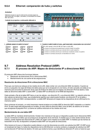 9.6.4 Ethernet: comparación de hubs y switches
9.7 Address Resolution Protocol (ARP)
9.7.1 El proceso de ARP: Mapeo de direcciones IP a direcciones MAC
El protocolo ARP ofrece dos funciones básicas:
• Resolución de direcciones IPv4 a direcciones MAC.
• Mantenimiento de una caché de las asignaciones.
Resolución de direcciones IPv4 a direcciones MAC
Para que una trama se coloque en los medios de la LAN, debe contar con una dirección MAC de destino. Cuando se
envía un paquete a la capa de Enlace de datos para que se lo encapsule en una trama, el nodo consulta una tabla en su
memoria para encontrar la dirección de la capa de Enlace de datos que se mapea a la dirección IPv4 de destino. Esta
tabla se denomina tabla ARP o caché ARP. La tabla ARP se almacena en la RAM del dispositivo.
Cada entrada o fila de la tabla ARP tiene un par de valores: una dirección IP y una dirección MAC. La relación entre los
dos valores se denomina mapa, que simplemente significa que usted puede localizar una dirección IP en la tabla y
descubrir la dirección MAC correspondiente. La tabla ARP almacena el mapeo de los dispositivos de la LAN local en la
memoria caché.
Para comenzar el proceso, un nodo transmisor intenta localizar en la tabla ARP la dirección MAC mapeada a un destino
IPv4. Si este mapa está almacenado en la tabla, el nodo utiliza la dirección MAC como la MAC de destino en la trama
que encapsula el paquete IPv4. La trama se codifica entonces en los medios de la red.
Mantenimiento de una tabla ARP
La tabla ARP se mantiene dinámicamente. Existen dos maneras en las que un dispositivo puede reunir direcciones MAC.
Una es monitorear el tráfico que se produce en el segmento de la red local. A medida que un nodo recibe tramas de los
medios, puede registrar las direcciones IP y MAC de origen como mapeos en la tabla ARP. A medida que las tramas se
transmiten en la red, el dispositivo completa la tabla ARP con los pares de direcciones.
Otra manera en la que un dispositivo puede obtener un par de direcciones es emitir una solicitud de ARP. El ARP envía
un broadcast de Capa 2 a todos los dispositivos de la LAN Ethernet. La trama contiene un paquete de solicitud de ARP
con la dirección IP del host de destino. El nodo que recibe la trama y que identifica la dirección IP como si fuera la suya
 