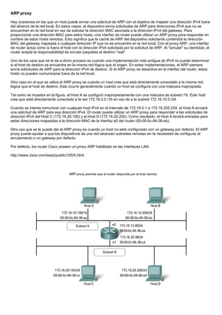 ARP proxy
Hay ocasiones en las que un host puede enviar una solicitud de ARP con el objetivo de mapear una dirección IPv4 fuera
del alcance de la red local. En estos casos, el dispositivo envía solicitudes de ARP para direcciones IPv4 que no se
encuentran en la red local en vez de solicitar la dirección MAC asociada a la dirección IPv4 del gateway. Para
proporcionar una dirección MAC para estos hosts, una interfaz de router puede utilizar un ARP proxy para responder en
nombre de estos hosts remotos. Esto significa que la caché de ARP del dispositivo solicitante contendrá la dirección
MAC del gateway mapeada a cualquier dirección IP que no se encuentre en la red local. Con el proxy ARP, una interfaz
de router actúa como si fuera el host con la dirección IPv4 solicitada por la solicitud de ARP. Al "simular" su identidad, el
router acepta la responsabilidad de enrutar paquetes al destino "real".
Uno de los usos que se le da a dicho proceso es cuando una implementación más antigua de IPv4 no puede determinar
si el host de destino se encuentra en la misma red lógica que el origen. En estas implementaciones, el ARP siempre
envía solicitudes de ARP para la dirección IPv4 de destino. Si el ARP proxy se desactiva en la interfaz del router, estos
hosts no pueden comunicarse fuera de la red local.
Otro caso en el que se utiliza el ARP proxy es cuando un host cree que está directamente conectado a la misma red
lógica que el host de destino. Esto ocurre generalmente cuando un host se configura con una máscara inapropiada.
Tal como se muestra en la figura, el Host A se configuró inapropiadamente con una máscara de subred /16. Este host
cree que está directamente conectado a la red 172.16.0.0 /16 en vez de a la subred 172.16.10.0 /24.
Cuando se intenta comunicar con cualquier host IPv4 en el intervalo de 172.16.0.1 a 172.16.255.254, el Host A enviará
una solicitud de ARP para esa dirección IPv4. El router puede utilizar un ARP proxy para responder a las solicitudes de
dirección IPv4 del Host C (172.16.20.100) y el Host D (172.16.20.200). Como resultado, el Host A tendrá entradas para
estas direcciones mapeadas a la dirección MAC de la interfaz e0 del router (00-00-0c-94-36-ab).
Otro uso que se le puede dar al ARP proxy es cuando un host no está configurado con un gateway por defecto. El ARP
proxy puede ayudar a que los dispositivos de una red alcancen subredes remotas sin la necesidad de configurar el
enrutamiento o un gateway por defecto.
Por defecto, los router Cisco poseen un proxy ARP habilitado en las interfaces LAN.
http://www.cisco.com/warp/public/105/5.html
 