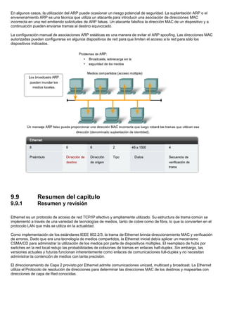 En algunos casos, la utilización del ARP puede ocasionar un riesgo potencial de seguridad. La suplantación ARP o el
envenenamiento ARP es una técnica que utiliza un atacante para introducir una asociación de direcciones MAC
incorrecta en una red emitiendo solicitudes de ARP falsas. Un atacante falsifica la dirección MAC de un dispositivo y a
continuación pueden enviarse tramas al destino equivocado.
La configuración manual de asociaciones ARP estáticas es una manera de evitar el ARP spoofing. Las direcciones MAC
autorizadas pueden configurarse en algunos dispositivos de red para que limiten el acceso a la red para sólo los
dispositivos indicados.
9.9 Resumen del capitulo
9.9.1 Resumen y revisión
Ethernet es un protocolo de acceso de red TCP/IP efectivo y ampliamente utilizado. Su estructura de trama común se
implementó a través de una variedad de tecnologías de medios, tanto de cobre como de fibra, lo que la convierten en el
protocolo LAN que más se utiliza en la actualidad.
Como implementación de los estándares IEEE 802.2/3, la trama de Ethernet brinda direccionamiento MAC y verificación
de errores. Dado que era una tecnología de medios compartidos, la Ethernet inicial debía aplicar un mecanismo
CSMA/CD para administrar la utilización de los medios por parte de dispositivos múltiples. El reemplazo de hubs por
switches en la red local redujo las probabilidades de colisiones de tramas en enlaces half-duplex. Sin embargo, las
versiones actuales y futuras funcionan inherentemente como enlaces de comunicaciones full-duplex y no necesitan
administrar la contención de medios con tanta precisión.
El direccionamiento de Capa 2 provisto por Ethernet admite comunicaciones unicast, multicast y broadcast. La Ethernet
utiliza el Protocolo de resolución de direcciones para determinar las direcciones MAC de los destinos y mapearlas con
direcciones de capa de Red conocidas.
 