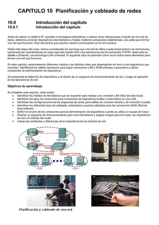 CAPITULO 10 Planificación y cableado de redes
10.0 Introducción del capitulo
10.0.1 Introducción del capitulo
Antes de utilizar un teléfono IP, acceder a mensajería instantánea o realizar otras interacciones a través de una red de
datos, debemos conectar dispositivos intermediarios y finales mediante conexiones inalámbricas o de cable para formar
una red que funcione. Esta red será la que soporte nuestra comunicación en la red humana.
Hasta esta etapa del curso, hemos considerado los servicios que una red de datos puede proporcionar a la red humana,
examinado las características de cada capa del modelo OSI y las operaciones de los protocolos TCP/IP, observado en
detalle a Ethernet, una tecnología LAN universal. El siguiente paso es aprender cómo reunir todos estos elementos para
formar una red que funcione.
En este capítulo, examinaremos diferentes medios y los distintos roles que desempeñan en torno a los dispositivos que
conectan. Identificará los cables necesarios para lograr conexiones LAN y WAN exitosas y aprenderá a utilizar
conexiones de administración de dispositivos.
Se presentará la selección de dispositivos y el diseño de un esquema de direccionamiento de red, y luego se aplicarán
en los laboratorios de red.
Objetivos de aprendizaje
Al completar este capítulo, usted podrá:
• Identificar los medios de red básicos que se requieren para realizar una conexión LAN (Red de área local).
• Identificar los tipos de conexiones para conexiones de dispositivos finales e intermedios en una LAN.
• Identificar las configuraciones de los diagramas de pines para cables de conexión directa y de conexión cruzada.
• Identificar los diferentes tipos de cableado, estándares y puertos utilizados para las conexiones WAN (Red de
área extensa).
• Definir la función de las conexiones para la administración de dispositivos cuando se utiliza un equipo de Cisco.
• Diseñar un esquema de direccionamiento para una internetwork y asignar rangos para los hosts, los dispositivos
de red y la interfaz del router.
• Indicar las similitudes y diferencias de la importancia de los diseños de red.
 