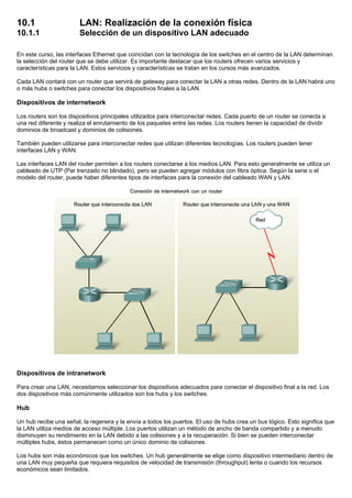 10.1 LAN: Realización de la conexión física
10.1.1 Selección de un dispositivo LAN adecuado
En este curso, las interfaces Ethernet que coincidan con la tecnología de los switches en el centro de la LAN determinan
la selección del router que se debe utilizar. Es importante destacar que los routers ofrecen varios servicios y
características para la LAN. Estos servicios y características se tratan en los cursos más avanzados.
Cada LAN contará con un router que servirá de gateway para conectar la LAN a otras redes. Dentro de la LAN habrá uno
o más hubs o switches para conectar los dispositivos finales a la LAN.
Dispositivos de internetwork
Los routers son los dispositivos principales utilizados para interconectar redes. Cada puerto de un router se conecta a
una red diferente y realiza el enrutamiento de los paquetes entre las redes. Los routers tienen la capacidad de dividir
dominios de broadcast y dominios de colisiones.
También pueden utilizarse para interconectar redes que utilizan diferentes tecnologías. Los routers pueden tener
interfaces LAN y WAN.
Las interfaces LAN del router permiten a los routers conectarse a los medios LAN. Para esto generalmente se utiliza un
cableado de UTP (Par trenzado no blindado), pero se pueden agregar módulos con fibra óptica. Según la serie o el
modelo del router, puede haber diferentes tipos de interfaces para la conexión del cableado WAN y LAN.
Dispositivos de intranetwork
Para crear una LAN, necesitamos seleccionar los dispositivos adecuados para conectar el dispositivo final a la red. Los
dos dispositivos más comúnmente utilizados son los hubs y los switches.
Hub
Un hub recibe una señal, la regenera y la envía a todos los puertos. El uso de hubs crea un bus lógico. Esto significa que
la LAN utiliza medios de acceso múltiple. Los puertos utilizan un método de ancho de banda compartido y a menudo
disminuyen su rendimiento en la LAN debido a las colisiones y a la recuperación. Si bien se pueden interconectar
múltiples hubs, éstos permanecen como un único dominio de colisiones.
Los hubs son más económicos que los switches. Un hub generalmente se elige como dispositivo intermediario dentro de
una LAN muy pequeña que requiera requisitos de velocidad de transmisión (throughput) lenta o cuando los recursos
económicos sean limitados.
 
