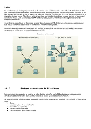 Switch
Un switch recibe una trama y regenera cada bit de la trama en el puerto de destino adecuado. Este dispositivo se utiliza
para segmentar una red en múltiples dominios de colisiones. A diferencia del hub, un switch reduce las colisiones en una
LAN. Cada puerto del switch crea un dominio de colisiones individual. Esto crea una topología lógica punto a punto en el
dispositivo de cada puerto. Además, un switch proporciona ancho de banda dedicado en cada puerto y así aumenta el
rendimiento de una LAN. El switch de una LAN también puede utilizarse para interconectar segmentos de red de
diferentes velocidades.
Generalmente, los switches se eligen para conectar dispositivos a una LAN. Si bien un switch es más costoso que un
hub, resulta económico al considerar su confiabilidad y rendimiento mejorados.
Existe una variedad de switches disponibles con distintas características que permiten la interconexión de múltiples
computadoras en el entorno empresarial típico de una LAN.
10.1.2 Factores de selección de dispositivos
Para cumplir con los requisitos de usuario, se debe planificar y diseñar una LAN. La planificación asegura que se
consideren debidamente todos los requisitos, factores de costo y opciones de implementación.
Se deben considerar varios factores al seleccionar un dispositivo para una LAN particular. Estos factores incluyen, entre
otros:
• Costo
• Velocidad y tipos de puertos/interfaces
• Posibilidad de expansión
• Facilidad de administración
• Características y servicios adicionales
 