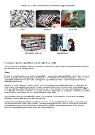 Factores que se deben considerar en la elección de un switch
Si bien existen varios factores que deben considerarse al seleccionar un switch, el próximo tema analizará dos de ellos:
las características de la interfaz y el costo.
Costo
El costo de un switch se determina según sus capacidades y características. La capacidad del switch incluye el número y
los tipos de puertos disponibles además de la velocidad de conmutación. Otros factores que afectan el costo son las
capacidades de administración de red, las tecnologías de seguridad incorporadas y las tecnologías opcionales de
conmutación avanzadas.
Al utilizar un simple cálculo de "costo por puerto", en principio puede parecer que la mejor opción es implementar un
switch grande en una ubicación central. Sin embargo, este aparente ahorro en los costos puede contrarrestarse por el
gasto generado por las longitudes de cable más extensas que se necesitan para conectar cada dispositivo de la LAN a
un switch. Esta opción debe compararse con el costo generado al implementar una cantidad de switches más pequeños
conectados a un switch central con una cantidad menor de cables largos.
Otra consideración en los costos es cuánto invertir en redundancia. El funcionamiento de toda la red física se ve
afectada si existen problemas con un switch central único.
Existen varias formas de proporcionar redundancia. Podemos ofrecer un switch central secundario para que funcione
simultáneamente con el switch central primario. También podemos proporcionar cableado adicional para suministrar
múltiples interconexiones entre los switches. El objetivo de los sistemas redundantes es permitir que la red física
continúe con su funcionamiento incluso si falla uno de los dispositivos.
 