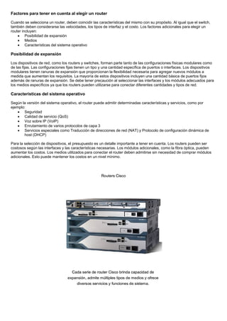 Factores para tener en cuenta al elegir un router
Cuando se selecciona un router, deben coincidir las características del mismo con su propósito. Al igual que el switch,
también deben considerarse las velocidades, los tipos de interfaz y el costo. Los factores adicionales para elegir un
router incluyen:
• Posibilidad de expansión
• Medios
• Características del sistema operativo
Posibilidad de expansión
Los dispositivos de red, como los routers y switches, forman parte tanto de las configuraciones físicas modulares como
de las fijas. Las configuraciones fijas tienen un tipo y una cantidad específica de puertos o interfaces. Los dispositivos
modulares tienen ranuras de expansión que proporcionan la flexibilidad necesaria para agregar nuevos módulos a
medida que aumentan los requisitos. La mayoría de estos dispositivos incluyen una cantidad básica de puertos fijos
además de ranuras de expansión. Se debe tener precaución al seleccionar las interfaces y los módulos adecuados para
los medios específicos ya que los routers pueden utilizarse para conectar diferentes cantidades y tipos de red.
Características del sistema operativo
Según la versión del sistema operativo, el router puede admitir determinadas características y servicios, como por
ejemplo:
• Seguridad
• Calidad de servicio (QoS)
• Voz sobre IP (VoIP)
• Enrutamiento de varios protocolos de capa 3
• Servicios especiales como Traducción de direcciones de red (NAT) y Protocolo de configuración dinámica de
host (DHCP)
Para la selección de dispositivos, el presupuesto es un detalle importante a tener en cuenta. Los routers pueden ser
costosos según las interfaces y las características necesarias. Los módulos adicionales, como la fibra óptica, pueden
aumentar los costos. Los medios utilizados para conectar el router deben admitirse sin necesidad de comprar módulos
adicionales. Esto puede mantener los costos en un nivel mínimo.
 