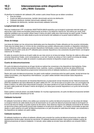 10.2 Interconexiones entre dispositivos
10.2.1 LAN y WAN: Conexión
Al planificar la instalación del cableado LAN, existen cuatro áreas físicas que se deben considerar:
• Área de trabajo.
• Cuarto de telecomunicaciones, también denominado servicio de distribución.
• Cableado backbone, también denominado cableado vertical.
• Cableado de distribución, también denominado cableado horizontal.
Longitud total del cable
Para las instalaciones UTP, el estándar ANSI/TIA/EIA-568-B especifica que la longitud combinada total del cable que
abarca las cuatro áreas enumeradas anteriormente se limita a una distancia máxima de 100 metros por canal. Este
estándar establece que se pueden utilizar hasta 5 metros de patch cable para interconectar los patch panels. Pueden
utilizarse hasta 5 metros de cable desde el punto de terminación del cableado en la pared hasta el teléfono o la
computadora.
Áreas de trabajo
Las áreas de trabajo son las ubicaciones destinadas para los dispositivos finales utilizados por los usuarios individuales.
Cada área de trabajo tiene un mínimo de dos conectores que pueden utilizarse para conectar un dispositivo individual a
la red. Utilizamos patch cables para conectar dispositivos individuales a estos conectores de pared. El estándar EIA/TIA
establece que los patch cords de UTP utilizados para conectar dispositivos a los conectores de pared tienen una longitud
máxima de 10 metros.
El cable de conexión directa es el patch cable de uso más común en el área de trabajo. Este tipo de cable se utiliza para
conectar dispositivos finales, como computadoras, a una red. Cuando se coloca un hub o switch en el área de trabajo,
generalmente se utiliza un cable de conexión cruzada para conectar el dispositivo al jack de pared.
Cuarto de telecomunicaciones
El cuarto de telecomunicaciones es el lugar donde se realizan las conexiones a los dispositivos intermediarios. Estos
cuartos contienen dispositivos intermediarios (hubs, switches, routers y unidades de servicio de datos [DSU]) que
conectan la red. Estos dispositivos proporcionan transiciones entre el cableado backbone y el cableado horizontal.
Dentro del cuarto de telecomunicaciones, los patch cords realizan conexiones entre los patch panels, donde terminan los
cables horizontales, y los dispositivos intermediarios. Los patch cables también interconectan estos dispositivos
intermediarios.
Los estándares de la Asociación de Industrias Electrónicas y la Asociación de las Industrias de las Telecomunicaciones
(EIA/TIA) establecen dos tipos diferentes de patch cables de UTP. Uno de los tipos es el patch cord, con una longitud de
hasta 5 metros y se utiliza para interconectar el equipo y los patch panels en el cuarto de telecomunicaciones. Otro tipo
de patch cable puede ser de hasta 5 metros de longitud y se utiliza para conectar dispositivos a un punto de terminación
en la pared.
Estos cuartos a menudo tienen una doble finalidad. En muchas organizaciones, el cuarto de telecomunicaciones también
incluye los servidores utilizados por la red.
Cableado horizontal
El cableado horizontal se refiere a los cables que conectan los cuartos de telecomunicaciones con las áreas de trabajo.
La longitud máxima de cable desde el punto de terminación en el cuarto de telecomunicaciones hasta la terminación en
la toma del área de trabajo no puede superar los 90 metros. Esta distancia máxima de cableado horizontal de 90 metros
se denomina enlace permanente porque está instalada en la estructura del edificio. Los medios horizontales se ejecutan
desde un patch panel en el cuarto de telecomunicaciones a un jack de pared en cada área de trabajo. Las conexiones a
los dispositivos se realizan con patch cables.
Cableado backbone
El cableado backbone se refiere al cableado utilizado para conectar los cuartos de telecomunicaciones a las salas de
equipamiento donde suelen ubicarse los servidores. El cableado backbone también interconecta múltiples cuartos de
telecomunicaciones en toda la instalación. A menudo, estos cables se enrutan fuera del edificio a la conexión WAN o
ISP.
 