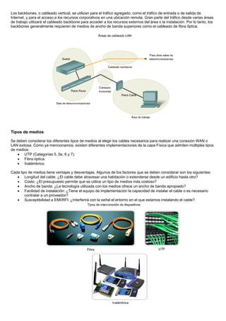 Los backbones, o cableado vertical, se utilizan para el tráfico agregado, como el tráfico de entrada o de salida de
Internet, y para el acceso a los recursos corporativos en una ubicación remota. Gran parte del tráfico desde varias áreas
de trabajo utilizará el cableado backbone para acceder a los recursos externos del área o la instalación. Por lo tanto, los
backbones generalmente requieren de medios de ancho de banda superiores como el cableado de fibra óptica.
Tipos de medios
Se deben considerar los diferentes tipos de medios al elegir los cables necesarios para realizar una conexión WAN o
LAN exitosa. Como ya mencionamos, existen diferentes implementaciones de la capa Física que admiten múltiples tipos
de medios:
• UTP (Categorías 5, 5e, 6 y 7).
• Fibra óptica.
• Inalámbrico.
Cada tipo de medios tiene ventajas y desventajas. Algunos de los factores que se deben considerar son los siguientes:
• Longitud del cable: ¿El cable debe atravesar una habitación o extenderse desde un edificio hasta otro?
• Costo: ¿El presupuesto permite que se utilice un tipo de medios más costoso?
• Ancho de banda: ¿La tecnología utilizada con los medios ofrece un ancho de banda apropiado?
• Facilidad de instalación: ¿Tiene el equipo de implementación la capacidad de instalar el cable o es necesario
contratar a un proveedor?
• Susceptibilidad a EMI/RFI: ¿Interferirá con la señal el entorno en el que estamos instalando el cable?
 