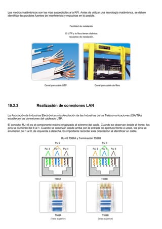 Los medios inalámbricos son los más susceptibles a la RFI. Antes de utilizar una tecnología inalámbrica, se deben
identificar las posibles fuentes de interferencia y reducirlas en lo posible.
10.2.2 Realización de conexiones LAN
La Asociación de Industrias Electrónicas y la Asociación de las Industrias de las Telecomunicaciones (EIA/TIA)
establecen las conexiones del cableado UTP.
El conector RJ-45 es el componente macho engarzado al extremo del cable. Cuando se observan desde el frente, los
pins se numeran del 8 al 1. Cuando se observan desde arriba con la entrada de apertura frente a usted, los pins se
enumeran del 1 al 8, de izquierda a derecha. Es importante recordar esta orientación al identificar un cable.
 