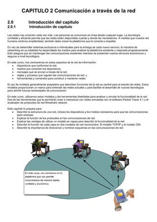 CAPITULO 2 Comunicación a través de la red
2.0 Introducción del capitulo
2.0.1 Introducción de capitulo
Las redes nos conectan cada vez más. Las personas se comunican en línea desde cualquier lugar. La tecnología
confiable y eficiente permite que las redes estén disponibles cuando y donde las necesitemos. A medida que nuestra red
humana continúa ampliándose, también debe crecer la plataforma que la conecta y respalda.
En vez de desarrollar sistemas exclusivos e individuales para la entrega de cada nuevo servicio, la industria de
networking en su totalidad ha desarrollado los medios para analizar la plataforma existente y mejorarla progresivamente.
Esto asegura que se mantengan las comunicaciones existentes mientras se presentan nuevos servicios económicos y
seguros a nivel tecnológico.
En este curso, nos centraremos en estos aspectos de la red de información:
• dispositivos que conforman la red,
• medios que conectan los dispositivos,
• mensajes que se envían a través de la red,
• reglas y procesos que regulan las comunicaciones de red, y
• herramientas y comandos para construir y mantener redes.
El uso de modelos generalmente aceptados que describen funciones de la red es central para el estudio de redes. Estos
modelos proporcionan un marco para entender las redes actuales y para facilitar el desarrollo de nuevas tecnologías
para admitir futuras necesidades de comunicación.
En este curso, utilizamos estos modelos y las herramientas diseñadas para analizar y simular la funcionalidad de la red.
Dos de las herramientas que le permitirán crear e interactuar con redes simuladas son el software Packet Tracer 4.1 y el
analizador de protocolos de red Wireshark network.
Este capítulo lo prepara para:
• Describir la estructura de una red, incluso los dispositivos y los medios necesarios para que las comunicaciones
sean exitosas.
• Explicar la función de los protocolos en las comunicaciones de red.
• Explicar las ventajas de utilizar un modelo en capas para describir la funcionalidad de la red.
• Describir la función de cada capa en dos modelos de red reconocidos: El modelo TCP/IP y el modelo OSI.
• Describir la importancia de direccionar y nombrar esquemas en las comunicaciones de red.
 