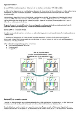 Tipos de interfaces
En una LAN Ethernet, los dispositivos utilizan uno de los dos tipos de interfaces UTP: MDI o MDIX.
La MDI (interfaz dependiente del medio) utiliza un diagrama de pines normal de Ethernet. Los pins 1 y 2 se utilizan como
transmisores y los pins 3 y 6 como receptores. Dispositivos como computadoras, servidores o routers tendrán
conexiones MDI.
Los dispositivos que proporcionan la conectividad a la LAN (por lo general, hubs o switches) habitualmente utilizan
conexiones MDIX (Interfaz cruzada dependiente del medio). Los cables MDIX intercambian los pares transmisores
internamente. Este intercambio permite que los dispositivos finales se encuentren conectados a un hub o switch
utilizando un cable de conexión directa.
En general, cuando conecte diferentes tipos de dispositivos, utilice un cable de conexión directa. Cuando
conecte el mismo tipo de dispositivo, utilice un cable de conexión directa.
Cables UTP de conexión directa
Un cable de conexión directa tiene conectores en cada extremo y su terminación es idéntica conforme a los estándares
T568A o T568B.
La identificación del estándar del cable utilizado le permite determinar si cuenta con el cable correcto para un
determinado trabajo. Más importante aún, es normal utilizar los mismos códigos de color en toda la LAN para lograr
consistencia en la documentación.
Utilice cables directos para las siguientes conexiones:
• Switch a puerto Ethernet del router
• Equipo a switch
• Equipo a hub
Cables UTP de conexión cruzada
Para que los dos dispositivos se comuniquen a través de un cable directamente conectado entre los dos, el terminal
transmisor de uno de los dispositivos necesita conectarse al terminal receptor del otro dispositivo.
El cable debe tener una terminación para que el pin transmisor, Tx, que toma la señal desde el dispositivo A en un
extremo, se conecte al pin receptor, Rx, en el dispositivo B. De manera similar, el pin Tx del dispositivo B debe estar
 