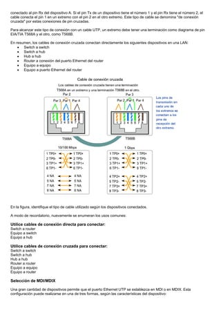 conectado al pin Rx del dispositivo A. Si el pin Tx de un dispositivo tiene el número 1 y el pin Rx tiene el número 2, el
cable conecta el pin 1 en un extremo con el pin 2 en el otro extremo. Este tipo de cable se denomina "de conexión
cruzada" por estas conexiones de pin cruzadas.
Para alcanzar este tipo de conexión con un cable UTP, un extremo debe tener una terminación como diagrama de pin
EIA/TIA T568A y el otro, como T568B.
En resumen, los cables de conexión cruzada conectan directamente los siguientes dispositivos en una LAN:
• Switch a switch
• Switch a hub
• Hub a hub
• Router a conexión del puerto Ethernet del router
• Equipo a equipo
• Equipo a puerto Ethernet del router
En la figura, identifique el tipo de cable utilizado según los dispositivos conectados.
A modo de recordatorio, nuevamente se enumeran los usos comunes:
Utilice cables de conexión directa para conectar:
Switch a router
Equipo a switch
Equipo a hub
Utilice cables de conexión cruzada para conectar:
Switch a switch
Switch a hub
Hub a hub
Router a router
Equipo a equipo
Equipo a router
Selección de MDI/MDIX
Una gran cantidad de dispositivos permite que el puerto Ethernet UTP se establezca en MDI o en MDIX. Esta
configuración puede realizarse en una de tres formas, según las características del dispositivo:
 