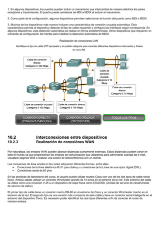 1. En algunos dispositivos, los puertos pueden incluir un mecanismo que intercambia de manera eléctrica los pares
receptores y transmisores. El puerto puede cambiarse de MDI a MDIX al activar el mecanismo.
2. Como parte de la configuración, algunos dispositivos permiten seleccionar la función del puerto como MDI o MDIX.
3. Muchos de los dispositivos más nuevos incluyen una característica de conexión cruzada automática. Esta
característica permite al dispositivo detectar el tipo de cable requerido y configura las interfaces según corresponda. En
algunos dispositivos, esta detección automática se realiza en forma predeterminada. Otros dispositivos que requieren un
comando de configuración de interfaz para habilitar la detección automática de MDIX.
10.2 Interconexiones entre dispositivos
10.2.3 Realización de conexiónes WAN
Por naturaleza, los enlaces WAN pueden abarcar distancias sumamente extensas. Estas distancias pueden variar en
todo el mundo ya que proporcionan los enlaces de comunicación que utilizamos para administrar cuentas de e-mail,
visualizar páginas Web o realizar una sesión de teleconferencia con un cliente.
Las conexiones de área amplia en las redes adquieren diferentes formas, entre ellas:
• Conectores de la línea telefónica RJ11 para dial-up o conexiones de la Línea de suscriptor digital (DSL)
• Conexiones serial de 60 pins
En las prácticas de laboratorio del curso, el usuario puede utilizar routers Cisco con uno de los dos tipos de cable serial
físico. Ambos cables utilizan un conector Winchester grande de 15 pines en el extremo de la red. Este extremo del cable
se utiliza como una conexión V.35 a un dispositivo de capa física como CSU/DSU (Unidad de servicio de canal/Unidad
de servicio de datos).
El primer tipo de cable tiene un conector macho DB-60 en el extremo de Cisco y un conector Winchester macho en el
extremo de la red. El segundo tipo es una versión más compacta de este cable y tiene un conector serial inteligente en el
extremo del dispositivo Cisco. Es necesario poder identificar los dos tipos diferentes a fin de conectar el router de
manera exitosa.
 