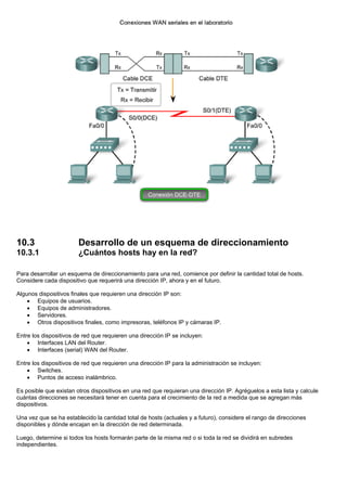 10.3 Desarrollo de un esquema de direccionamiento
10.3.1 ¿Cuántos hosts hay en la red?
Para desarrollar un esquema de direccionamiento para una red, comience por definir la cantidad total de hosts.
Considere cada dispositivo que requerirá una dirección IP, ahora y en el futuro.
Algunos dispositivos finales que requieren una dirección IP son:
• Equipos de usuarios.
• Equipos de administradores.
• Servidores.
• Otros dispositivos finales, como impresoras, teléfonos IP y cámaras IP.
Entre los dispositivos de red que requieren una dirección IP se incluyen:
• Interfaces LAN del Router.
• Interfaces (serial) WAN del Router.
Entre los dispositivos de red que requieren una dirección IP para la administración se incluyen:
• Switches.
• Puntos de acceso inalámbrico.
Es posible que existan otros dispositivos en una red que requieran una dirección IP. Agréguelos a esta lista y calcule
cuántas direcciones se necesitará tener en cuenta para el crecimiento de la red a medida que se agregan más
dispositivos.
Una vez que se ha establecido la cantidad total de hosts (actuales y a futuro), considere el rango de direcciones
disponibles y dónde encajan en la dirección de red determinada.
Luego, determine si todos los hosts formarán parte de la misma red o si toda la red se dividirá en subredes
independientes.
 