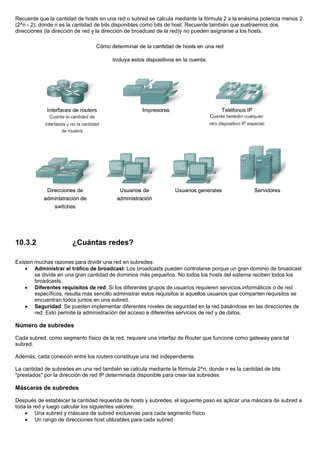 Recuerde que la cantidad de hosts en una red o subred se calcula mediante la fórmula 2 a la enésima potencia menos 2
(2^n - 2), donde n es la cantidad de bits disponibles como bits de host. Recuerde también que sustraemos dos
direcciones (la dirección de red y la dirección de broadcast de la red)y no pueden asignarse a los hosts.
10.3.2 ¿Cuántas redes?
Existen muchas razones para dividir una red en subredes:
• Administrar el tráfico de broadcast: Los broadcasts pueden controlarse porque un gran dominio de broadcast
se divide en una gran cantidad de dominios más pequeños. No todos los hosts del sistema reciben todos los
broadcasts.
• Diferentes requisitos de red: Si los diferentes grupos de usuarios requieren servicios informáticos o de red
específicos, resulta más sencillo administrar estos requisitos si aquellos usuarios que comparten requisitos se
encuentran todos juntos en una subred.
• Seguridad: Se pueden implementar diferentes niveles de seguridad en la red basándose en las direcciones de
red. Esto permite la administración del acceso a diferentes servicios de red y de datos.
Número de subredes
Cada subred, como segmento físico de la red, requiere una interfaz de Router que funcione como gateway para tal
subred.
Además, cada conexión entre los routers constituye una red independiente.
La cantidad de subredes en una red también se calcula mediante la fórmula 2^n, donde n es la cantidad de bits
"prestados" por la dirección de red IP determinada disponible para crear las subredes.
Máscaras de subredes
Después de establecer la cantidad requerida de hosts y subredes, el siguiente paso es aplicar una máscara de subred a
toda la red y luego calcular los siguientes valores:
• Una subred y máscara de subred exclusivas para cada segmento físico
• Un rango de direcciones host utilizables para cada subred
 