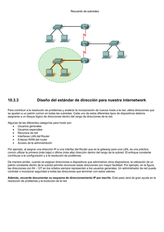 10.3.3 Diseño del estándar de dirección para nuestra internetwork
Para contribuir a la resolución de problemas y acelerar la incorporación de nuevos hosts a la red, utilice direcciones que
se ajusten a un patrón común en todas las subredes. Cada uno de estos diferentes tipos de dispositivos debería
asignarse a un bloque lógico de direcciones dentro del rango de direcciones de la red.
Algunas de las diferentes categorías para hosts son:
• Usuarios generales
• Usuarios especiales
• Recursos de red
• Interfaces LAN del Router
• Enlaces WAN del router
• Acceso de la administración
Por ejemplo, al asignar una dirección IP a una interfaz del Router que es la gateway para una LAN, es una práctica
común utilizar la primera (más baja) o última (más alta) dirección dentro del rango de la subred. El enfoque constante
contribuye a la configuración y a la resolución de problemas.
De manera similar, cuando se asignan direcciones a dispositivos que administran otros dispositivos, la utilización de un
patrón constante dentro de la subred permite reconocer estas direcciones con mayor facilidad. Por ejemplo, en la figura,
las direcciones con 64 - 127 en los octetos siempre representan a los usuarios generales. Un administrador de red puede
controlar o incorporar seguridad a todas las direcciones que terminan con estos valores.
Además, recuerde documentar su esquema de direccionamiento IP por escrito. Este paso será de gran ayuda en la
resolución de problemas y la evolución de la red.
 