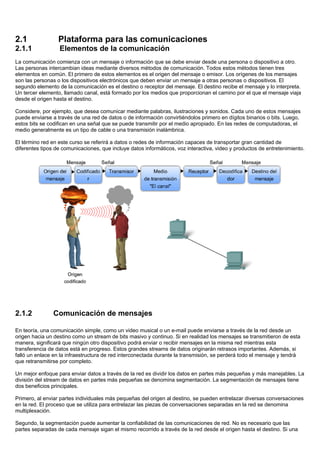 2.1 Plataforma para las comunicaciones
2.1.1 Elementos de la comunicación
La comunicación comienza con un mensaje o información que se debe enviar desde una persona o dispositivo a otro.
Las personas intercambian ideas mediante diversos métodos de comunicación. Todos estos métodos tienen tres
elementos en común. El primero de estos elementos es el origen del mensaje o emisor. Los orígenes de los mensajes
son las personas o los dispositivos electrónicos que deben enviar un mensaje a otras personas o dispositivos. El
segundo elemento de la comunicación es el destino o receptor del mensaje. El destino recibe el mensaje y lo interpreta.
Un tercer elemento, llamado canal, está formado por los medios que proporcionan el camino por el que el mensaje viaja
desde el origen hasta el destino.
Considere, por ejemplo, que desea comunicar mediante palabras, ilustraciones y sonidos. Cada uno de estos mensajes
puede enviarse a través de una red de datos o de información convirtiéndolos primero en dígitos binarios o bits. Luego,
estos bits se codifican en una señal que se puede transmitir por el medio apropiado. En las redes de computadoras, el
medio generalmente es un tipo de cable o una transmisión inalámbrica.
El término red en este curso se referirá a datos o redes de información capaces de transportar gran cantidad de
diferentes tipos de comunicaciones, que incluye datos informáticos, voz interactiva, video y productos de entretenimiento.
2.1.2 Comunicación de mensajes
En teoría, una comunicación simple, como un video musical o un e-mail puede enviarse a través de la red desde un
origen hacia un destino como un stream de bits masivo y continuo. Si en realidad los mensajes se transmitieron de esta
manera, significará que ningún otro dispositivo podrá enviar o recibir mensajes en la misma red mientras esta
transferencia de datos está en progreso. Estos grandes streams de datos originarán retrasos importantes. Además, si
falló un enlace en la infraestructura de red interconectada durante la transmisión, se perderá todo el mensaje y tendrá
que retransmitirse por completo.
Un mejor enfoque para enviar datos a través de la red es dividir los datos en partes más pequeñas y más manejables. La
división del stream de datos en partes más pequeñas se denomina segmentación. La segmentación de mensajes tiene
dos beneficios principales.
Primero, al enviar partes individuales más pequeñas del origen al destino, se pueden entrelazar diversas conversaciones
en la red. El proceso que se utiliza para entrelazar las piezas de conversaciones separadas en la red se denomina
multiplexación.
Segundo, la segmentación puede aumentar la confiabilidad de las comunicaciones de red. No es necesario que las
partes separadas de cada mensaje sigan el mismo recorrido a través de la red desde el origen hasta el destino. Si una
 