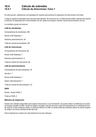 10.4 Cálculo de subredes
10.4.1 Cálculo de direcciones: Caso 1
En esta sección, utilizaremos una topología de muestra para practicar la asignación de direcciones a los hosts.
La figura muestra la topología de la red para este ejemplo. Al comenzar con un determinado prefijo (máscara de subred)
y dirección IP asignados por el administrador de red, podemos empezar creando nuestra documentación de red.
La cantidad y grupo de hosts es:
LAN de estudiantes
Computadoras de estudiantes: 460
Router (LAN Gateway): 1
Switches (administración): 20
Total por subred de estudiante: 481
LAN de instructores
Computadoras de instructores: 64
Router (LAN Gateway): 1
Switches (administración): 4
Total por subred de instructores: 69
LAN de administradores
Computadoras de administradores: 20
Servidor: 1
Router (LAN Gateway): 1
Switch (administración): 1
Total por subred de administración: 23
WAN
Router - Router WAN: 2
Total por WAN: 2
Métodos de asignación
Existen dos métodos disponibles para asignar direcciones a una internetwork. Se puede utilizar una Máscara de subred
de longitud variable (VLSM), donde se asignan el prefijo y los bits de host a cada red basándose en la cantidad de host
de esa red. O bien podemos utilizar un enfoque distinto a VLSM, en donde todas las subredes utilizan la misma longitud
de prefijo y la misma cantidad de bits del host.
Para el ejemplo de nuestra red, demostraremos los dos enfoques.
 